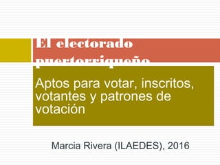 Aptos para votar, inscritos,
votantes y patrones de
votación
El electorado
puertorriqueño
Marcia Rivera (ILAEDES), 2016
 