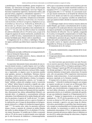 193REV SANID MILIT MEX 2009; 63(4): 189-195
Análisis preliminar de factores relacionados con morbilidad hospitalaria en angina de Ludwig
y parafaríngeos, fractura mandibular, quistes tiroglosos in-
fectados, uso intravenoso de drogas ilícitas, broncoscopia
traumática, intubación endotraqueal, “piercing” lingual, in-
fecciones respiratorias superiores, laceraciones orales y del
piso de la boca, epiglotitis y sialoadenitis supurativa.2,3,7,9-11
La microbiología de los cultivos casi siempre muestra una
flora mixta aerobia y anaerobia: estreptococos α-hemolíti-
cos, Haemophilus influenzae, Escherichia coli, Fusobacte-
rium nucleatum, Aerobacter aeruginosa, Staphylococcus sp,
Costridium sp, Neisseria sp, Veillonella sp, Klebsiella sp y
Bacteroides sp; Streptococcus viridans y Staphylococcus
aureus son los gérmenes específicos más comúnmente ais-
lados.2,4,12,13
En esta serie fue difícil evaluar los resultados
de cultivos-obtenidos sólo en 13% de los casos, ya que en la
cirugía de urgencia de nuestra institución, usualmente noc-
turna, es difícil la toma y mantenimiento de muestras y no
existen facilidades para obtener cultivos anaeróbicos.
El diagnóstico de AL es clínico y radiológico. Hay cua-
tro signos cardinales que deben hacer sospechar el diagnós-
tico:
• Compromiso bilateral de más de uno de los espacios cer-
vicales.
• Inflamación asociada a infiltración serosanguinolenta fé-
tida sin formación franca de pus.
• Compromiso del tejido conectivo, fascia y músculo sin
afección de ganglios linfáticos.
• Extensión a través de los planos fasciales.4
Los pacientes típicamente tienen antecedente de una ex-
tracción dental reciente y/o pobre higiene oral. Los hallaz-
gos clínicos son consistentes con una respuesta inflamatoria
sistémica asociada a una infección e incluyen fiebre, taquip-
nea y taquicardia; en algunos casos los pacientes pueden
estar agitados, ansiosos u obnubilados. Síntomas clásicos
son edema y dolor en el piso de la boca y cuello, disfagia,
odinofagia, halitosis, dolor dentario y trismus. La ronquera,
estridor, dificultad respiratoria, cianosis, voz “en papa ca-
liente” (debido a edema del complejo vocal) y la posición
en “olfateo” deben llamar la atención a impedir una catás-
trofe por obstrucción de la vía aérea. En el examen oral, es
común la elevación de la lengua, induración del piso de la
boca y aumento de volumen no fluctuante del área suprahio-
dea; clásicamente hay edema submandibular bilateral, con
marcado dolor a la palpación y ocasionalmente enfisema
subcutáneo. Esta inflamación de los tejidos blandos del cuello
da a los pacientes el aspecto de “cuello de toro”. Es impor-
tante evitar los movimientos activos o pasivos forzados en
la exploración, por el riesgo de desencadenar un laringoes-
pasmo obstructivo y obligar a la intubación traqueal apresu-
rada.3,4,14-16
En nuestra serie, todos los pacientes refirieron
disnea, trismus y aumento de volumen en tejidos blandos
del cuello; la odino-disfagia (81%) y la disfonía (13%) fue-
ron menos frecuentes. Es notable que la fiebre se presentó
sólo en 13% de los casos; lo anterior puede verse explicado
por la alta frecuencia de diabéticos e inmunosuprimidos
(42%) que se encuentran incluidos en la casuística; por otro
lado, aunque el grupo de estudio manifestó tendencia a la
taquipnea (19.8 ± 2.2 resp/min), no sucedió lo mismo con
la taquicardia (86.3 ± 13.7 lat/min). Es conveniente recal-
car que nuestra institución es un hospital de referencia de
tercer nivel, donde casi todos los casos arribaron bajo tra-
tamiento previo con esquemas variables de antibioticote-
rapia que pudieron haber abolido la respuesta inflamatoria
sistémica.
La radiología simple cérvico-torácica muestra edema de
tejidos blandos, gas tisular y estrechamiento de la vía aérea;
la sonografía se ha usado para detectar colecciones líquidas
en espacios profundos; la ortopantomografía puede mostrar
focos dentarios de infección. Una vez vigilada y asegurada
la vía aérea, la tomografía computarizada es el medio diag-
nóstico más valioso para determinar la extensión del proce-
so inflamatorio, presencia de gas y líquido en espacios pro-
fundos del cuello y compromiso aéreo. La resonancia magné-
tica puede usarse en algunos pacientes, pero no está
disponible las 24 horas en la mayoría de los centros.10,13,17-20
El tratamiento de la AL incluye:
• Evaluación, mantenimiento y aseguramiento de la vía aé-
rea.
• Uso de antibióticos.
• Cirugía para determinar, controlar y eliminar la fuente de
infección.4,13,14,16,18
Las intervenciones que practicamos con más frecuen-
cia en nuestros pacientes fueron el drenaje quirúrgico de
colecciones sépticas (68%) y la limpieza quirúrgica (38%).
Reyes-Velázquez6
reportó que 88% de los pacientes requirie-
ron drenaje quirúrgico y 94% de los casos ameritaron inter-
venciones dentarias, la mayor parte, extracciones. En nuestra
serie, sólo seis pacientes (38%) requirieron intervenciones
dentarias –todas extracciones–, lo cual concuerda con la ex-
periencia reportada en la literatura mundial.
El manejo de la vía aérea es crucial y es difícil en casos
avanzados;7,21
al decidir la intubación traqueal, casi siempre
se requiere acceder por vía nasal con un fibroscopio flexi-
ble, manteniendo al paciente alerta y sentado.4,8
Si no es
posible, una cricotiroidotomía o traqueostomía con aneste-
sia local deben efectuarse; es preferible efectuar una tra-
queostomía electiva en el ambiente controlado del quirófa-
no que una intubación traqueal en el Departamento de Ur-
gencias.7,21
Aunque la traqueostomía es un procedimiento
empleado en < 10-15% de los pacientes con AL,21
en nues-
tra serie se efectuó en 38% de los casos, todos ellos con un
proceso avanzado y agresivo con gran riesgo de obstruc-
ción aérea, practicándose en quirófano bajo anestesia gene-
ral y siempre en simultaneidad con el drenaje quirúrgico del
sitio afectado. La toracotomía se realizó en dos casos de
mediastinitis descendente (13%) y la laparotomía explora-
dora por extensión del proceso séptico hacia el abdomen en
un caso (6%), ambas para drenaje de colecciones y limpieza
secuencial de cavidades.
 