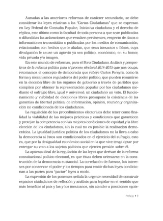 Prefacio • 9
Aunadas a las anteriores reformas de carácter secundario, se debe
considerar las leyes relativas a las “Cartas Ciudadanas” que se expresan
en Ley Federal de Consulta Popular; Iniciativa ciudadana y el derecho de
réplica, este último como la facultad de toda persona a que sean publicadas
o difundidas las aclaraciones que resulten pertinentes, respecto de datos o
informaciones transmitidas o publicadas por los medios de comunicación,
relacionados con hechos que le aludan, que sean inexactos o falsos, cuya
divulgación le cause un agravio ya sea político, económico, en su honor,
vida privada y/o imagen.
En este mundo de reformas, para el Foro Ciudadano Análisis y perspec-
tivas de la reforma política para el proceso electoral 2014-2015 que nos ocupa,
retomamos el concepto de democracia que reﬁere Carlos Pereyra, como la
forma y mecanismos reguladores del poder político, que pueden resumirse
en la elección libre de los órganos de gobierno a través de partidos que
compiten por obtener la representación popular por los ciudadanos me-
diante el sufragio libre, igual y universal: un ciudadano un voto. El funcio-
namiento y viabilidad de elecciones libres presupone la existencia de las
garantías de libertad política, de información, opinión, reunión y organiza-
ción no condicionada de los ciudadanos.
La regulación de los procedimientos electorales debe tener como ﬁna-
lidad la viabilidad de las mejores prácticas y condiciones que garanticen
y protejan la competencia con las mejores condiciones de equidad y la libre
elección de los ciudadanos, sin lo cual no es posible la realización demo-
crática. La igualdad jurídico política de los ciudadanos no la lleva a cabo
la democracia si éstos son condicionados en el ejercicio del sufragio, esto
es, que por la desigualdad económico social en la que vive tenga optar por
entregar su voto a los sujetos políticos que ejercen presión sobre él.
La apuesta ideal de la regulación de las leyes que derivan de la reforma
constitucional político electoral, es que éstas deben orientarse en la cons-
trucción de la democracia sustancial. La correlación de fuerzas, los intere-
ses por conservar el poder y los tiempos para emitir dichas leyes condicio-
nan a las partes para “pactar” leyes a modo.
La expresión de los ponentes señala la urgente necesidad de construir
espacios ciudadanos de reﬂexión y análisis para legislar en el sentido que
más beneﬁcie al país y las y los mexicanos, sin atender a posiciones egoís-
 