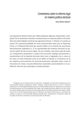 99
Comentarios sobre la reforma legal
en materia política electoral
Arturo Ramos Sobarzo*
Las siguientes líneas tienen por objeto plantear algunas inquietudes a pro-
pósito de la inminente reforma constitucional en materia político-electoral.
Dos ejes primordiales motivan las siguientes líneas: 1) Tomar en cuenta un
canon de constitucionalidad de leyes determinado tanto por la Suprema
Corte y el Tribunal Electoral que puede inﬂuir en la mejora de una futura
determinación legislativa y; 2) la operatividad del sistema electoral en ge-
neral a partir de las nuevas reglas. En ese sentido, este texto trata de tener
un componente propositivo a partir del necesario diálogo permanente y
característico de la materia electoral entre juez y legislador, tal y como se
ha visto en otras reformas como la de 2006, en donde se retomaron en la
ley aspectos provenientes de pronunciamientos judiciales tales como el
recuentos de votos, los procedimientos especiales sancionadores o la nu-
lidad de elección por principios constitucionales.
* Abogado por la Escuela Libre de Derecho. Postgrado en Derechos Humanos por la
Universidad Castilla La Mancha, Toledo, España; Justicia Electoral en el TEPJF; Derecho
Judicial por la Universidad Panamericana y la Universidad Austral de Argentina y en Justicia
Constitucional por la Universidad de Pisa, Italia. Ha ocupado diversos cargos en el TEPJF entre
los cuales destaca haber sido director de jurisprudencia en la Sala Superior entre 2005 y 2008.
Asesor de la Fiscal Especializada para la Atención de Delitos Electorales y secretario de
estudio y cuenta en el mencionado órgano jurisdiccional. Actualmente es profesor titular de
la clínica de derecho electoral en la Escuela Libre de Derecho.
 