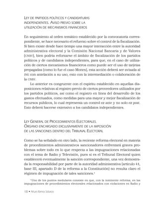 100 • Arturo Ramos Sobarzo
LEY DE PARTIDOS POLÍTICOS Y CANDIDATURAS
INDEPENDIENTES. AVISO PREVIO SOBRE LA
UTILIZACIÓN DE MECANISMOS FINANCIEROS
En seguimiento al orden temático establecido por la convocatoria corres-
pondiente, se hace necesario el refuerzo sobre el control de la ﬁscalización.
Si bien existe desde hace tiempo una mayor interacción entre la autoridad
administrativa electoral y la Comisión Nacional Bancaria y de Valores
(CNBV), bien podría reforzarse el ámbito de ﬁscalización de los partidos
políticos y de candidatos independientes, para que, en el caso de utiliza-
ción de ciertos mecanismos ﬁnancieros como puede ser el uso de tarjetas
prepagadas (como lo fue el caso Monex), esta acción deberá ser avisada al
INE con antelación a su uso, esto con la intermediación o colaboración de
la CNBV.
Lo anterior es congruente con el espíritu establecido en aquellas dis-
posiciones relativas al registro previo de ciertos proveedores utilizados por
los partidos políticos, así como el registro en línea del desarrollo de los
gastos efectuados, como medidas para una mayor y mejor ﬁscalización de
recursos públicos, lo cual representa un control ex ante y no solo ex post.
Esto deberá hacerse extensivo a los candidatos independientes.
LEY GENERAL DE PROCEDIMIENTOS ELECTORALES.
ÓRGANO ENCARGADO EXCLUSIVAMENTE DE LA IMPOSICIÓN
DE LAS SANCIONES DENTRO DEL TRIBUNAL ELECTORAL
Como se ha señalado en otro lado, la reciente reforma electoral en materia
de procedimientos administrativos sancionadores enfrentará graves pro-
blemas sobre todo en lo que respecta a las impugnaciones relacionadas
con el tema de Radio y Televisión, pues si es el Tribunal Electoral quien
establecerá eventualmente la sanción correspondiente, una vez demostra-
da la responsabilidad por parte de la autoridad administrativa (artículo 41,
base III, apartado D de la reforma a la Constitución) no resulta claro el
régimen de impugnación de tales sanciones.1
1
Uno de los puntos medulares consiste en que, con la inminente reforma, en las
impugnaciones de procedimientos electorales relacionados con violaciones en Radio y
 