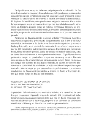 Comentarios sobre la reforma legal • 105
De igual forma, tampoco debe ser exigido para la acreditación de ﬁr-
mas de ciudadanos en apoyo de candidaturas independientes, un requisito
consistente en una certiﬁcación notarial, sino que sea el propio INE el que
veriﬁque tal circunstancia de acuerdo al padrón electoral y la lista nominal.
El Registro Federal Electorales puede tener asignada esa tarea. Cabe seña-
lar que respecto a una norma que imponga esa formalidad en donde inter-
viene un fedatario público como un notario, el Tribunal Electoral se pro-
nunció por la inconstitucionalidad de ello, a propósito de una reglamentación
emitida por parte del instituto electoral de Zacatecas en el proceso electoral
pasado.
Parámetro de ﬁnanciamiento y acceso a Radio y Televisión. Acorde a
un proyecto legislativo (presentado conjuntamente por el PAN y el PRD),4
uno de los parámetros a ﬁn de dotar de ﬁnanciamiento público y acceso a
Radio y Televisión, es a partir de la existencia de un número mayor o me-
nor de 200 candidatos independientes para así determinar una especie de
bolsa, tanto de dinero público, como de tiempo en Radio y Televisión, a ﬁn
de dotar de esos insumos a este tipo de candidaturas. El problema de ese
parámetro es que no queda claro porque ese número y no otro. En todo
caso dentro de la argumentación parlamentaria, deben darse elementos
del porqué ese número de 200. En ese sentido, se insiste, no debería des-
cartarse la posibilidad de establecer un solo candidato independiente por
cada elección en juego, ya que eventualmente podría contar con mejores
condiciones de ﬁnanciamiento público y tiempo en Radio y Televisión, te-
ma que desde luego no deja de ser debatible.
ADECUACIÓN DEL RÉGIMEN DE LA DIFUSIÓN
DE LOS INFORMES DE LABORES CON
EL ARTÍCULO 134 CONSTITUCIONAL
A propósito del artículo tercero transitorio relativo a la necesidad de una
ley que reglamente el párrafo octavo del artículo 134 constitucional, debe
tomarse en cuenta una adecuación de lo que hoy en día se encuentra pre-
visto en el artículo 228.5 del Coﬁpe, respecto a los informes de labores de
servidores públicos y su difusión con carácter personalizado.
4
Dicha propuesta puede ser consultada en http://sil.gobernacion.gob.mx/Archivos/
Documentos/2013/07/asun_2991992_20130724_1374677150.pdf
 