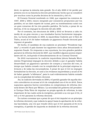 108 • Pablo Xavier Becerra Chávez
decir, es apenas la minoría más grande. En el año 2000 el PRI perdió por
primera vez en su historia la elección presidencial, hecho que se consideró
por muchos como la prueba decisiva de la transición y del IFE.
El Consejo General nombrado en 1996, que organizó los comicios de
1997, 2000 y 2003, estuvo integrado por consejeros propuestos por los
partidos, en un claro reparto de cuotas, pero su nombramiento contó con
un gran consenso de los tres grandes partidos. De hecho, a pesar de su
derrota, el PRI no impugnó la elección del año 2000.
Por el contrario, las elecciones de 2006 y 2012 se llevaron a cabo en
medio de un gran encono y sus resultados fueron fuertemente impugna-
dos. La fuerza derrotada en 2006, la izquierdista Coalición por el Bien de
Todos, acusó al IFE de haber realizado un gigantesco fraude electoral para
imponer al ganador.
De hecho, el candidato de esa coalición se proclamó “Presidente legí-
timo” y recorrió el país durante los siguientes cinco años denunciando el
supuesto fraude. En respuesta a esa coyuntura, los tres grandes partidos
pactaron la reforma electoral de 2007, que modiﬁcó algunos puntos impor-
tantes del IFE, incluyendo el descabezamiento de su Consejo General.
En 2012 nuevamente la coalición izquierdista (ahora llamada Movi-
miento Progresista) impugnó la elección debido a que el ganador habría
desarrollado un gigantesco operativo de compra y coacción del voto, al
tiempo que habría contado con la complicidad de la principal empresa te-
levisora y de todas las encuestadoras. A pesar de que el PAN no impugnó
formalmente la elección, se unió a los reclamos izquierdistas y acusó al PRI
de haber ganado “a billetazos”, para lo cual evidentemente habría contado
con la complicidad del árbitro electoral.
Así, la coalición derrotada en 2006 y el partido ganador de aquella elec-
ción coincidieron en acusar al IFE de complicidad con el PRI en 2012. Estos
supuestos agravios fueron convertidos en compromisos de reforma elec-
toral dentro del Pacto por México. La necesidad del gobierno del presiden-
te Enrique Peña Nieto de impulsar su propia agenda de reformas, la más
importante de las cuales sería la energética, permitió a su vez que el PRI, el
PAN y el PRD pactaran la reforma electoral.
Es curioso constatar que a pesar de que el PRD impulsó en un principio
la reforma electoral y que todavía la apoyó hasta la aprobación de la refor-
ma hacendaria, una vez que resultó obvio que el PAN apoyaría al PRI en la
energética, el partido de izquierda se deslindó de la reforma electoral.
 