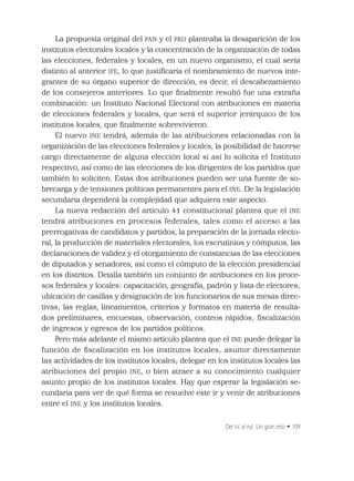 Del IFE al INE. Un gran reto • 109
La propuesta original del PAN y el PRD planteaba la desaparición de los
institutos electorales locales y la concentración de la organización de todas
las elecciones, federales y locales, en un nuevo organismo, el cual sería
distinto al anterior IFE, lo que justiﬁcaría el nombramiento de nuevos inte-
grantes de su órgano superior de dirección, es decir, el descabezamiento
de los consejeros anteriores. Lo que ﬁnalmente resultó fue una extraña
combinación: un Instituto Nacional Electoral con atribuciones en materia
de elecciones federales y locales, que será el superior jerárquico de los
institutos locales, que ﬁnalmente sobrevivieron.
El nuevo INE tendrá, además de las atribuciones relacionadas con la
organización de las elecciones federales y locales, la posibilidad de hacerse
cargo directamente de alguna elección local si así lo solicita el Instituto
respectivo, así como de las elecciones de los dirigentes de los partidos que
también lo soliciten. Estas dos atribuciones pueden ser una fuente de so-
brecarga y de tensiones políticas permanentes para el INE. De la legislación
secundaria dependerá la complejidad que adquiera este aspecto.
La nueva redacción del artículo 41 constitucional plantea que el INE
tendrá atribuciones en procesos federales, tales como el acceso a las
prerrogativas de candidatos y partidos, la preparación de la jornada electo-
ral, la producción de materiales electorales, los escrutinios y cómputos, las
declaraciones de validez y el otorgamiento de constancias de las elecciones
de diputados y senadores, así como el cómputo de la elección presidencial
en los distritos. Detalla también un conjunto de atribuciones en los proce-
sos federales y locales: capacitación, geografía, padrón y lista de electores;
ubicación de casillas y designación de los funcionarios de sus mesas direc-
tivas; las reglas, lineamientos, criterios y formatos en materia de resulta-
dos preliminares, encuestas, observación, conteos rápidos; ﬁscalización
de ingresos y egresos de los partidos políticos.
Pero más adelante el mismo artículo plantea que el INE puede delegar la
función de ﬁscalización en los institutos locales; asumir directamente
las actividades de los institutos locales; delegar en los institutos locales las
atribuciones del propio INE, o bien atraer a su conocimiento cualquier
asunto propio de los institutos locales. Hay que esperar la legislación se-
cundaria para ver de qué forma se resuelve este ir y venir de atribuciones
entre el INE y los institutos locales.
 