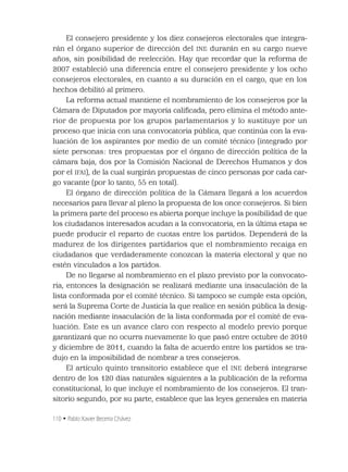110 • Pablo Xavier Becerra Chávez
El consejero presidente y los diez consejeros electorales que integra-
rán el órgano superior de dirección del INE durarán en su cargo nueve
años, sin posibilidad de reelección. Hay que recordar que la reforma de
2007 estableció una diferencia entre el consejero presidente y los ocho
consejeros electorales, en cuanto a su duración en el cargo, que en los
hechos debilitó al primero.
La reforma actual mantiene el nombramiento de los consejeros por la
Cámara de Diputados por mayoría caliﬁcada, pero elimina el método ante-
rior de propuesta por los grupos parlamentarios y lo sustituye por un
proceso que inicia con una convocatoria pública, que continúa con la eva-
luación de los aspirantes por medio de un comité técnico (integrado por
siete personas: tres propuestas por el órgano de dirección política de la
cámara baja, dos por la Comisión Nacional de Derechos Humanos y dos
por el IFAI), de la cual surgirán propuestas de cinco personas por cada car-
go vacante (por lo tanto, 55 en total).
El órgano de dirección política de la Cámara llegará a los acuerdos
necesarios para llevar al pleno la propuesta de los once consejeros. Si bien
la primera parte del proceso es abierta porque incluye la posibilidad de que
los ciudadanos interesados acudan a la convocatoria, en la última etapa se
puede producir el reparto de cuotas entre los partidos. Dependerá de la
madurez de los dirigentes partidarios que el nombramiento recaiga en
ciudadanos que verdaderamente conozcan la materia electoral y que no
estén vinculados a los partidos.
De no llegarse al nombramiento en el plazo previsto por la convocato-
ria, entonces la designación se realizará mediante una insaculación de la
lista conformada por el comité técnico. Si tampoco se cumple esta opción,
será la Suprema Corte de Justicia la que realice en sesión pública la desig-
nación mediante insaculación de la lista conformada por el comité de eva-
luación. Este es un avance claro con respecto al modelo previo porque
garantizará que no ocurra nuevamente lo que pasó entre octubre de 2010
y diciembre de 2011, cuando la falta de acuerdo entre los partidos se tra-
dujo en la imposibilidad de nombrar a tres consejeros.
El artículo quinto transitorio establece que el INE deberá integrarse
dentro de los 120 días naturales siguientes a la publicación de la reforma
constitucional, lo que incluye el nombramiento de los consejeros. El tran-
sitorio segundo, por su parte, establece que las leyes generales en materia
 