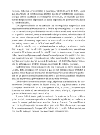 electoral deberán ser expedidas a más tardar el 30 de abril de 2014. Dado
que el artículo 41 constitucional plantea que la ley establecerá los requisi-
tos que deben satisfacer los consejeros electorales, se entiende que sola-
mente después de la expedición de la ley especíﬁca se podrá llevar a cabo
su nombramiento.
El Coﬁpe establecía en su artículo 112 los requisitos respectivos que
seguramente serán retomados en la nueva ley que regule al INE. Los bási-
cos no ameritan mayor discusión: ser ciudadano mexicano, estar inscrito
en el padrón electoral y contar con credencial para votar, así como tener al
menos treinta años de edad. Los requisitos de contar con título profesional
y tener conocimientos y experiencia en materia electoral deben ser funda-
mentales y convertirse en indicadores veriﬁcables.
Se debe establecer el requisito de no haber sido precandidato o candi-
dato a algún cargo de elección popular por lo menos durante los últimos
seis años. El mismo plazo debe establecerse en cuanto a no ocupar o no
haber ocupado algún cargo de dirección en algún partido político. Lo mis-
mo puede decirse del requisito de no haber ocupado los cargos guberna-
mentales previstos por el inciso i del artículo 112 del Coﬁpe (gobernador,
jefe de gobierno del Distrito Federal, secretario de Estado, etcétera).
Evidentemente el requisito previsto por el inciso j, de dicho artículo del
Coﬁpe, debe desaparecer, debido a que es un contrasentido prohibir a
quienes son o han sido miembros del servicio profesional electoral partici-
par en un proceso de nombramiento para el que son candidatos naturales
dada su experiencia precisamente en la materia electoral.
Debido al escalonamiento en el cargo, el primer nombramiento de con-
sejeros del Consejo General se llevará a cabo de la siguiente forma: a) tres
consejeros que durarán en su encargo tres años, b) cuatro consejeros que
durarán seis años, c) tres consejeros para nueve años y d) el presidente
que durará en su encargo nueve años.
A partir del inicio del periodo ordinario de sesiones de febrero el Con-
greso tendrá tres meses para la aprobación de la legislación secundaria, a
partir de lo cual podrá echarse a andar el nuevo Instituto Nacional Electo-
ral. Los legisladores tienen ante sí un gran reto. Más allá de que estemos
de acuerdo o no con la desaparición del IFE y la creación del nuevo INE, no
nos queda más que esperar que concluyan exitosamente.
 