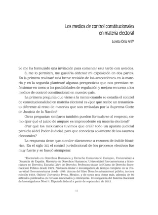 113
Los medios de control constitucionales
en materia electoral
Loretta Ortiz Ahlf*
Se me ha formulado una invitación para comentar esta tarde con ustedes.
Si me lo permiten, me gustaría ordenar mi exposición en dos partes.
En la primera realizaré una breve revisión de los antecedentes en la mate-
ria y en la segunda plantearé algunas perspectivas que nos permitan re-
ﬂexionar en torno a las posibilidades de regulación y mejora en torno a los
medios de control constitucional en nuestro país.
La primera pregunta que viene a la mente cuando se estudia el control
de constitucionalidad en materia electoral es ¿por qué recibe un tratamien-
to diferente al resto de materias que son revisadas por la Suprema Corte
de Justicia de la Nación?
Otras preguntas similares también pueden formularse al respecto, co-
mo ¿por qué el juicio de amparo es improcedente en materia electoral?
¿Por qué los mexicanos tuvimos que crear todo un aparato judicial
paralelo al del Poder Judicial, para que conociera solamente de los asuntos
electorales?
La respuesta tiene que atender claramente a razones de índole histó-
rica. En el siglo XIX el control jurisdiccional de los procesos electivos fue
muy fuerte y se buscó atemperar.
* Doctorado en Derechos Humanos y Derecho Comunitario Europeo, Universidad a
Distancia de España. Maestría en Derechos Humanos, Universidad Iberoamericana y licen-
ciatura en Derecho, Escuela Libre de Derecho. Profesora titular del Curso de Derecho Inter-
nacional Público desde 1979. Profesora titular e investigadora de tiempo completo en la Uni-
versidad Iberoamericana desde 1998. Autora del libro Derecho internacional público, tercera
edición 1993, Oxford University Press, México; y de otras seis obras más, además de 80
artículos publicados en revistas nacionales y extranjeras. Investigadora del Sistema Nacional
de Investigadores Nivel 1. Diputada federal a partir de septiembre de 2012.
 