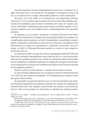 Los medios de control constitucionales • 115
Fue precisamente la gran preponderancia que tuvo el Judicial en el
siglo XIX lo que llevó a un intento de “no politizar” a la Suprema Corte o tal
vez, a un intento de no otorgar demasiados poderes a dicha institución.
Así pues, en el año 1996, en el contexto de una importante reforma
electoral, se creó el juicio para la protección de los derechos político-elec-
torales del ciudadano para tutelar los derechos de votar, ser votado, aso-
ciarse individual y libremente para tomar parte en forma pacíﬁca en los
asuntos políticos, así como aﬁliarse libre e individualmente a los partidos
políticos.
Al respecto, en un primer momento el Tribunal Electoral del Poder
Judicial de la Federación consideró que los partidos políticos no podían ser
considerados sujetos pasivos, es decir, demandados o autoridades respon-
sables, limitando la procedencia del juicio de derechos ciudadanos (JDC)
únicamente en contra de autoridades y tribunales electorales. Sin em-
bargo, en 2003, el Tribunal Electoral cambió su criterio lo que amplió la
protección del JDC.
La reforma de 2007 recogió los criterios jurisprudenciales del Tribunal
Electoral y permitió expresamente la procedencia del JDC contra actos emi-
tidos por los partidos políticos que violan los derechos político-electorales
de sus militantes y estableció asimismo la obligación de agotar previamen-
te las instancias de solución de conﬂictos previstas en las normas internas
de los partidos políticos.2
Dejemos atrás los antecedentes y veamos ahora hacia el futuro.
En poco tiempo debatiremos en el Congreso sobre la reforma electoral
en el nivel de las normas secundarias. Es fundamental que existan líneas
que guíen dicho debate.
En particular me gustaría plantear que uno de los principios que debe-
ría orientar la legislación secundaria en materia de medios de impugnación
electoral debe ser el de ampliar, hasta donde sea posible, la procedencia
del JDC. Esto es así, porque de otra forma se dejarían sin control jurisdic-
electoral. SUP-JRC-106/97. —Partido Acción Nacional. —25 de septiembre de 1997. —Unani-
midad de votos.
Revista Justicia Electoral, 1997, suplemento 1, pp. 24-25, Sala Superior, tesis S3ELJ 12/97.
Compilación Oﬁcial de Jurisprudencia y Tesis Relevantes 1997-2005, pp. 147-148.
2
Véase Noé Corzo Corral, “Evolución del juicio para la protección de los derechos
político-electorales del ciudadano, Sufragio”, Revista Especializada en Derecho Electoral, núm. 4,
Sección de artículos, 2010.
 