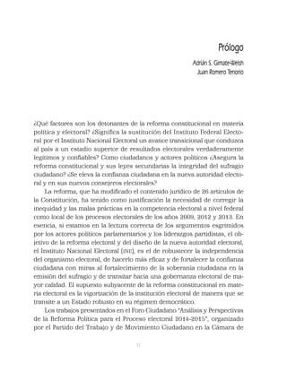 11
Prólogo
Adrián S. Gimate-Welsh
Juan Romero Tenorio
¿Qué factores son los detonantes de la reforma constitucional en materia
política y electoral? ¿Signiﬁca la sustitución del Instituto Federal Electo-
ral por el Instituto Nacional Electoral un avance transicional que conduzca
al país a un estadio superior de resultados electorales verdaderamente
legítimos y conﬁables? Como ciudadanos y actores políticos ¿Asegura la
reforma constitucional y sus leyes secundarias la integridad del sufragio
ciudadano? ¿Se eleva la conﬁanza ciudadana en la nueva autoridad electo-
ral y en sus nuevos consejeros electorales?
La reforma, que ha modiﬁcado el contenido jurídico de 26 artículos de
la Constitución, ha tenido como justiﬁcación la necesidad de corregir la
inequidad y las malas prácticas en la competencia electoral a nivel federal
como local de los procesos electorales de los años 2009, 2012 y 2013. En
esencia, si estamos en la lectura correcta de los argumentos esgrimidos
por los actores políticos parlamentarios y los liderazgos partidistas, el ob-
jetivo de la reforma electoral y del diseño de la nueva autoridad electoral,
el Instituto Nacional Electoral (INE), es el de robustecer la independencia
del organismo electoral, de hacerlo más eﬁcaz y de fortalecer la conﬁanza
ciudadana con miras al fortalecimiento de la soberanía ciudadana en la
emisión del sufragio y de transitar hacia una gobernanza electoral de ma-
yor calidad. El supuesto subyacente de la reforma constitucional en mate-
ria electoral es la vigorización de la institución electoral de manera que se
transite a un Estado robusto en su régimen democrático.
Los trabajos presentados en el Foro Ciudadano “Análisis y Perspectivas
de la Reforma Política para el Proceso electoral 2014-2015”, organizado
por el Partido del Trabajo y de Movimiento Ciudadano en la Cámara de
 