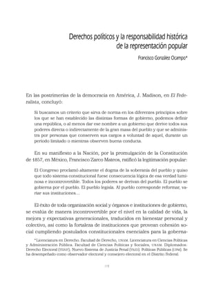119
En las postrimerías de la democracia en América, J. Madison, en El Fede-
ralista, concluyó:
Si buscamos un criterio que sirva de norma en los diferentes principios sobre
los que se han establecido las distintas formas de gobierno, podemos deﬁnir
una república, o al menos dar ese nombre a un gobierno que derive todos sus
poderes directa o indirectamente de la gran masa del pueblo y que se adminis-
tra por personas que conserven sus cargos a voluntad de aquel, durante un
periodo limitado o mientras observen buena conducta.
En su maniﬁesto a la Nación, por la promulgación de la Constitución
de 1857, en México, Francisco Zarco Mateos, ratiﬁcó la legitimación popular:
El Congreso proclamó altamente el dogma de la soberanía del pueblo y quiso
que todo sistema constitucional fuese consecuencia lógica de esa verdad lumi-
nosa e incontrovertible. Todos los poderes se derivan del pueblo. El pueblo se
gobierna por el pueblo. El pueblo legisla. Al pueblo corresponde reformar, va-
riar sus instituciones…
El éxito de toda organización social y órganos e instituciones de gobierno,
se evalúa de manera incontrovertible por el nivel en la calidad de vida, la
mejora y expectativas generacionales, traducidos en bienestar personal y
colectivo, así como la fortaleza de instituciones que provean cohesión so-
cial cumpliendo postulados constitucionales esenciales para la goberna-
Derechos políticos y la responsabilidad histórica
de la representación popular
Francisco González Ocampo*
*Licenciatura en Derecho. Facultad de Derecho, UNAM. Licenciatura en Ciencias Políticas
y Administración Pública. Facultad de Ciencias Políticas y Sociales, UNAM. Diplomados:
Derecho Electoral (TEPJF); Nuevo Sistema de Justicia Penal (TSJD). Políticas Públicas (CPM). Se
ha desempeñado como observador electoral y consejero electoral en el Distrito Federal.
 