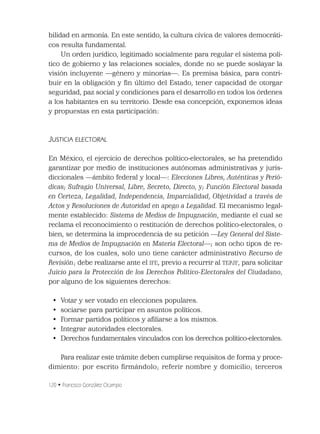 120 • Francisco González Ocampo
bilidad en armonía. En este sentido, la cultura cívica de valores democráti-
cos resulta fundamental.
Un orden jurídico, legitimado socialmente para regular el sistema polí-
tico de gobierno y las relaciones sociales, donde no se puede soslayar la
visión incluyente —género y minorías—. Es premisa básica, para contri-
buir en la obligación y ﬁn último del Estado, tener capacidad de otorgar
seguridad, paz social y condiciones para el desarrollo en todos los órdenes
a los habitantes en su territorio. Desde esa concepción, exponemos ideas
y propuestas en esta participación:
JUSTICIA ELECTORAL
En México, el ejercicio de derechos político-electorales, se ha pretendido
garantizar por medio de instituciones autónomas administrativas y juris-
diccionales —ámbito federal y local—: Elecciones Libres, Auténticas y Perió-
dicas; Sufragio Universal, Libre, Secreto, Directo, y; Función Electoral basada
en Certeza, Legalidad, Independencia, Imparcialidad, Objetividad a través de
Actos y Resoluciones de Autoridad en apego a Legalidad. El mecanismo legal-
mente establecido: Sistema de Medios de Impugnación, mediante el cual se
reclama el reconocimiento o restitución de derechos político-electorales, o
bien, se determina la improcedencia de su petición —Ley General del Siste-
ma de Medios de Impugnación en Materia Electoral—; son ocho tipos de re-
cursos, de los cuales, solo uno tiene carácter administrativo Recurso de
Revisión; debe realizarse ante el IFE, previo a recurrir al TEPJF, para solicitar
Juicio para la Protección de los Derechos Político-Electorales del Ciudadano,
por alguno de los siguientes derechos:
• Votar y ser votado en elecciones populares.
• sociarse para participar en asuntos políticos.
• Formar partidos políticos y aﬁliarse a los mismos.
• Integrar autoridades electorales.
• Derechos fundamentales vinculados con los derechos político-electorales.
Para realizar este trámite deben cumplirse requisitos de forma y proce-
dimiento: por escrito ﬁrmándolo; referir nombre y domicilio; terceros
 