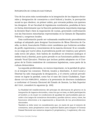 122 • Francisco González Ocampo
INTEGRACIÓN DE CONSEJOS ELECTORALES
Uno de los actos más cuestionados es la integración de los órganos electo-
rales y designación de consejeros a nivel federal y locales, la percepción
social es que obedece, en primer orden, por cercanía política con quienes
los designan. Al ser facultad de legislaturas nombrarlos, posibilita de facto
en forma determinante que la fracción parlamentaria mayoritaria imponga
la decisión ﬁnal o bien la negociación de cuotas, generando confrontación
con las fracciones minoritarias representadas en la Cámara de Diputados
Federal o, congresos locales.
Esta confrontación puede ser subsanada estableciendo procedimiento
análogo al adoptado para designar funcionarios de Mesa Directiva de Ca-
silla, es decir, Insaculación Pública entre candidatos que hubieran acredita-
do perﬁl, experiencia y conocimiento de la materia electoral. Si se conside-
ra un cargo por nueve años, la presidencia puede ser rotativa y por género
cada tercio del plazo. Solo habría de modiﬁcar en términos análogos el
ámbito local y distrital, pues quien preside es un funcionario público deno-
minado Vocal Ejecutivo. Práctica que incluso podría adoptarse en el Con-
greso de la Unión tratándose de comisiones legislativas, como parte de la
cultura democrática.
La segunda problemática, no menos importante, es la paridad de géne-
ro al integrar los consejos: Federal, locales y distritales. A nivel Local y
Distrital ha sido impugnada la designación, y el criterio judicial prevale-
ciente es lograr la paridad, como fue el caso del Juicio Ciudadano, Expe-
diente SUP-JDC-4984/2011, relativo a la pretensión de diversos ciudadanos
a conformar el Consejo Electoral del Estado de Sonora. La Sala Superior
del TEPJF, consideró lo siguiente (p. 160):
La ﬁnalidad del establecimiento del principio de alternancia de géneros en la
integración de órganos electorales, como los que se trata, es darle participación
al hombre y a la mujer en condiciones de igualdad de oportunidades para ac-
ceder a los cargos de consejeros electorales y puedan ejercer, unos y otras, las
funciones inherentes a la organización y desarrollo de los procedimientos
electorales.
También se debe tener en consideración que, en razón de que el número de
consejeros, tanto propietarios como suplentes ﬁjados para integrar el Consejo
Estatal Electoral son números impares (5 propietarios y 3 suplentes), ello con-
 