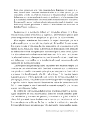 Derechos políticos y la responsabilidad histórica • 123
lleva a que siempre, en una y otra categoría, haya disparidad en cuanto al gé-
nero, lo cual no se considera una falta de alternancia ni de paridad, ya que
esta última se debe observar con relación a la integración total, es decir, debe
haber cuatro consejeros del sexo femenino e igual número del sexo masculino,
y la alternancia se observa en los subsecuentes nombramientos de consejeros.
Interpretación que es conforme al principio constitucional de igualdad entre
hombres y mujeres, previsto en el artículo 4º de la Constitución Política de los
Estados Unidos Mexicanos…
La premisa en la legislación deberá ser: paridad de género en la desig-
nación de consejeros propietarios y suplentes; alternancia de género para
presidir órganos electorales integrados en igualdad de oportunidades.
Otro aspecto a revisar es la tendencia de asignar los cargos por altos
grados académicos contraviniendo el principio de igualdad de oportunida-
des, pues resulta privilegiada la élite académica; si se considera que la
calidad moral, honradez, ética e independencia de criterio no son producto
de formación escolar, sino principios adquiridos por cultura cívica y prác-
tica reiterada de valores humanos en el trascurso de la vida. La experien-
cia, el autodidactismo y la capacitación, también son fuente de conocimien-
to y deben ser reconocidos en la legislación electoral como sucede en la
legislación de materia educativa.
Ahora que en la agenda legislativa se plantea una reforma integral o la
creación de una nueva Institución Electoral, lo anterior son consideracio-
nes que deben establecerse como principios por congruencia democrática
y armonía con la reforma del año 2011 al artículo 1º de nuestra Norma
Suprema, pues el criterio judicial es el control de convencionalidad y el
principio pro persona, circunstancia que deberán ponderar los legisladores
al aprobar nuevas leyes susceptibles de tener vicios de inconstitucionali-
dad en estos aspectos, considerando los casos de excepción por circuns-
tancias especíﬁcas de hecho.
El Control de Convencionalidad debe ser práctica normativa y metodo-
lógica obligatoria en todas las instancias donde se ejerzan derechos políti-
cos ciudadanos y humanos en general; sancionando a quien lo omita a
efecto de lograr estándares de observancia en todo proceso electoral en los
diversos niveles de gobierno. La Ley no cambia la realidad, si el incentivo
de incumplimiento es impunidad, por ello, la revisión estructural de instan-
 