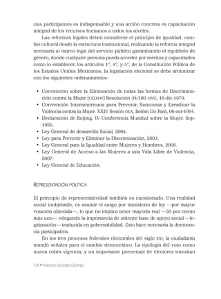 124 • Francisco González Ocampo
cias participantes es indispensable y una acción concreta es capacitación
integral de los recursos humanos a todos los niveles.
Las reformas legales deben considerar el principio de igualdad; cam-
bio cultural desde la estructura institucional, realizando la reforma integral
necesaria al marco legal del servicio público garantizando el equilibrio de
género, donde cualquier persona pueda acceder por méritos y capacidades
como lo establecen los artículos 1º, 4º, y 5º, de la Constitución Política de
los Estados Unidos Mexicanos; la legislación electoral se debe armonizar
con los siguientes ordenamientos:
• Convención sobre la Eliminación de todas las formas de Discrimina-
ción contra la Mujer (CEDAW) Resolución 34/180 ONU, 18-dic-1979.
• Convención Interamericana para Prevenir, Sancionar y Erradicar la
Violencia contra la Mujer. XXIV Sesión OEA, Belém Do Pará, 06-oct-1994.
• Declaración de Beijing. IV Conferencia Mundial sobre la Mujer. Sep-
1995.
• Ley General de desarrollo Social, 2004.
• Ley para Prevenir y Eliminar la Discriminación, 2003.
• Ley General para la Igualdad entre Mujeres y Hombres, 2006.
• Ley General de Acceso a las Mujeres a una Vida Libre de Violencia,
2007.
• Ley General de Educación.
REPRESENTACIÓN POLÍTICA
El principio de representatividad también es cuestionado. Una realidad
social inobjetable, es asumir el cargo por ministerio de ley —por mayor
votación obtenida—, lo que no implica tener mayoría real —50 por ciento
más uno— relegando la importancia de obtener base de apoyo social —le-
gitimación— traducida en gobernabilidad. Esto hace necesaria la democra-
cia participativa.
En los tres procesos federales electorales del siglo XXI, la ciudadanía
mandó señales para el cambio democrático. La tipología del voto como
nunca cobra vigencia, y un importante porcentaje de electores transitan
 