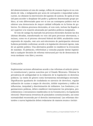 Derechos políticos y la responsabilidad histórica • 125
del abstencionismo al voto de castigo, reﬂejo de escasos logros en su con-
dición de vida, o indignación por actos de corrupción e impunidad subse-
cuente, no obstante la intervención del aparato de justicia. Se apela al voto
útil para acceder o desplazar del poder y gobierno determinado grupo po-
lítico; al voto diferenciado para ver si con un contrapeso político real se
obtiene una democracia de mayor calidad reﬂejada en la forma de go-
bierno. En últimos procesos electorales, al voto nulo, incluso ha llegado a
ser superior a la votación alcanzada por partidos políticos marginales.
El voto de castigo ha marcado los procesos electorales durante las dos
últimas décadas, transformado en voto útil para provocar alternancia; o
incluso, como en el proceso electoral federal del 2009, anulándolo como
expresión de repudio; este acto anti-eleccionista de participación electoral
hubiera permitido conformar, acorde a la legislación electoral vigente, más
de un partido político. Una alternativa posible es establecer la revocación
de mandato. El plebiscito, referéndum y consulta popular darían legitimi-
dad a cualquier decisión de reforma estructural por vía de democracia di-
recta mediante voto libre y secreto.
CONCLUSIÓN
Implementar acciones aﬁrmativas acorde a las reformas al artículo prime-
ro constitucional y pactos suscritos por el Estado Mexicano. Eliminar la
prevalencia de ambigüedad en la redacción de la legislación en derechos
políticos. La visión de género como herramienta metodológica necesaria.
Digniﬁcación igualitaria de ciudadanía en ejercicio de derechos; regular
utilización de cuotas a cargos de elección; inhibir nepotismo y tráﬁco de
inﬂuencias; inequidad y discriminación de militantes. Los Institutos y or-
ganizaciones políticas, deben establecer internamente los principios, pro-
cedimientos o mecanismos establecidos en la Constitución y la legislación
electoral. Observancia irrestricta de postulados constitucionales, así como
normatividad reconocida por el derecho internacional. Las reformas elec-
torales o nueva legislación deben redactarse de manera neutra e incluir:
 