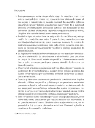 126 • Francisco González Ocampo
PROPUESTAS
1. Toda persona que aspire ocupar algún cargo de elección o como con-
sejero electoral debe contar con conocimientos básicos del cargo al
que aspire o experiencia en materia electoral. Los partidos políticos
impartirán cursos y talleres avalados bajo supervisión de la autoridad
electoral y/o instituciones educativas públicas; sin menoscabo de los
que estas últimas promuevan, impartan u organicen para tal efecto,
dirigidas a la ciudadanía en forma abierta permanente.
2. Paridad obligatoria como base de asignación de candidaturas y desig-
nación de conseje@s electorales. A partir de ésta, casos de excepción
acreditados fehacientemente, como puede ser ausencia de registro de
aspirantes en número suﬁciente para cada género o cuando sean pro-
ducto de elección directa mediante voto libre y secreto, tratándose de
precandidaturas.
3. La legislación electoral deberá establecer no solo sanciones económi-
cas, sino cancelación de candidaturas e inhabilitación para participar
en cargos de dirección al interior de partidos políticos o como candi-
dato, a quien promueva, participe o permita violación de derechos po-
lítico electorales.
4. Observar el principio constitucional del voto libre, directo y secreto en
la elección de precandidaturas al interior de los partidos políticos, las
cuales serán vigiladas por la autoridad electoral, incluyendo las ciuda-
danas no militante.
5. Cuando gobernantes causen daño patrimonial o realicen actos ilegales
al erario público, los partidos políticos que los postularon serán res-
ponsables solidarios y el resarcimiento económico será descontado de
sus prerrogativas económicas, así como las multas procedentes, pu-
diendo a su vez, repercutirlos judicialmente por vía civil o penal contra
el responsable que defraudó la conﬁanza ciudadana y partidaria.
6. Para ser incluido como candidato por vía de listas plurinominales, debe
haber sido electo previamente por mayoría relativa con anterioridad a
su postulación en el mismo distrito o circunscripción electoral, en al-
guno de los dos procesos electorales anteriores. Esto será aplicable a
candidatos de extracción ciudadana.
 