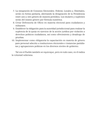 7. La integración de Consejos Electorales: Federal, Locales y, Distritales,
serán en forma paritaria, alternando la designación de la Presidencia
entre uno y otro género de manera periódica. Los titulares y suplentes
serán del mismo género por fórmula numérica.
8. Crear Defensoría de Oﬁcio en materia electoral para ciudadanos y
militantes.
9. Establecer la obligación para la autoridad jurisdiccional para realizar la
suplencia de la queja en ejercicio de la acción jurídica por violación a
derechos políticos ciudadanos, así como ofrecimiento y desahogo de
pruebas.
10. Implementar como obligatoria la capacitación en materia de género
para personal adscrito a instituciones electorales e instancias partidis-
tas y agrupaciones políticas en los diversos niveles de gobierno.
Tal vez el Pueblo también se equivoque, pero en todo caso, en él radica
la voluntad soberana.
 
