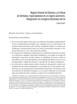 129
Registro Federal de Electores y la Cédula
de Identidad, responsabilidad de un órgano autónomo.
Designación de consejeros electorales del INE
Erubiel Tirado*
REGISTRO ELECTORAL Y CÉDULA DE IDENTIDAD
Planteamiento del problema
1. En el caso del registro electoral y la cédula de identidad, independiente
de las consideraciones legales que explican que un instrumento de
carácter electoral asume una función ciudadana estatal, no desde una
validación constitucional (como en forma conveniente asumen el Tri-
bunal Electoral y el IFE, sino más bien política.
2. El esquema de validación temporal de la credencial electoral “en tanto
se conforma el Registro Nacional Ciudadano y se expide la Cédula de
Identidad” respectiva, mostró signos de debilidad, al menos, desde el
año 2000 con la venta del padrón a una entidad extranjera y por un uso
irresponsable e ilegal del control y custodia de los datos ciudadanos.
3. La evolución y subsecuente mejora técnica de resguardo, control, ad-
ministración de datos ciudadanos y la emisión de un documento elec-
toral que se ha asumido por normatividad transitoria y secundaria como
instrumento de identidad ciudadana, no es razón suﬁciente ni necesaria
para que dicha función continúe a cargo de la autoridad electoral.
*Realizó su maestría en la London School of Economics de la Universidad de Londres,
tiene experiencia internacional como miembro de delegaciones de la OEA, la ONU así como de
Organismos No Gubernamentales (como International IDEA y de International Foundation for
Electoral Systems, IFES), es consultor para proyectos especíﬁcos de ONG locales e interna-
cionales, brinda asesoría técnica en temas de registro y organización electorales para el
Departamento de Asistencia y Observación Electoral de la Secretaría de Asuntos Políticos de
la OEA. Coordina un Programa académico especial de la Universidad Iberoamericana, Ciudad
de México. Y se desempeñó como investigador asociado del Royal United Service Institute,
RUSI, con sede en Londres (2008-2013).
 