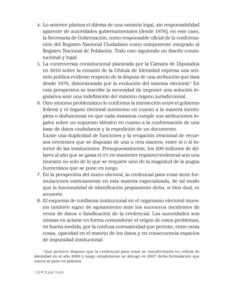 130 • Erubiel Tirado
4. Lo anterior plantea el dilema de una omisión legal, sin responsabilidad
aparente de autoridades gubernamentales (desde 1976), en este caso,
la Secretaría de Gobernación, como responsable oﬁcial de la conforma-
ción del Registro Nacional Ciudadano como componente integrado al
Registro Nacional de Población. Todo esto siguiendo un diseño consti-
tucional y legal.
5. La controversia constitucional planteada por la Cámara de Diputados
en 2010 sobre la emisión de la Cédula de Identidad expresa una ten-
sión pública evidente respecto de la disputa de una atribución que data
desde 1976, distorsionada por la evolución del sistema electoral.1
En
esta perspectiva se inscribe la necesidad de imponer una solución le-
gislativa ante una indeﬁnición del máximo órgano jurisdiccional.
6. Otro síntoma problemático lo conforma la interacción entre el gobierno
federal y el órgano electoral autónomo en cuanto a la manera incom-
pleta o disfuncional en que cada instancia cumple sus atribuciones le-
gales sobre un supuesto idéntico en cuanto a la conformación de una
base de datos ciudadanos y la expedición de un documento.
Existe una duplicidad de funciones y la erogación irracional de recur-
sos crecientes que se disputan de una u otra manera, entre sí o al in-
terior de las instituciones. Presupuestalmente, los 200 millones de dó-
lares al año que se gasta el IFE en mantener registro/credencial son una
muestra no solo de lo que se requiere sino de la magnitud de la pugna
burocrática que se pone en juego.
7. En la perspectiva del marco electoral, la credencial para votar tiene for-
mulaciones estrictamente en esta materia especializada, de tal modo
que la funcionalidad de identiﬁcación propiamente dicha, si bien dual, es
accesoria.
8. El esquema de conﬁanza institucional en el organismo electoral mues-
tra también signo de agotamiento ante los sucesivos incidentes de
venta de datos o falsiﬁcación de la credencial. Las autoridades son
omisas en aclarar en forma contundente el origen de estos problemas,
en buena medida, por la confusa normatividad que permite, entre otras
cosas, opacidad en el manejo de los datos y en consecuencia espacios
de impunidad institucional.
1
Que primero dispuso que la credencial para votar se transformaría en cédula de
identidad en el año 2000 y luego simplemente se abrogó en 2007 dicha formulación que
nunca se puso en práctica.
 