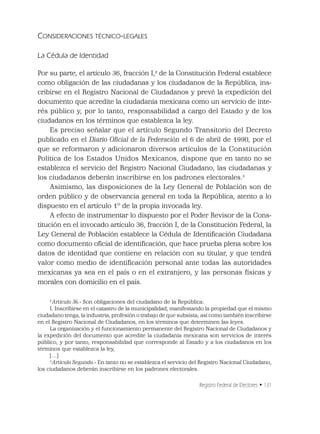 Registro Federal de Electores • 131
CONSIDERACIONES TÉCNICO-LEGALES
La Cédula de Identidad
Por su parte, el artículo 36, fracción I,2
de la Constitución Federal establece
como obligación de las ciudadanas y los ciudadanos de la República, ins-
cribirse en el Registro Nacional de Ciudadanos y prevé la expedición del
documento que acredite la ciudadanía mexicana como un servicio de inte-
rés público y, por lo tanto, responsabilidad a cargo del Estado y de los
ciudadanos en los términos que establezca la ley.
Es preciso señalar que el artículo Segundo Transitorio del Decreto
publicado en el Diario Oﬁcial de la Federación el 6 de abril de 1990, por el
que se reformaron y adicionaron diversos artículos de la Constitución
Política de los Estados Unidos Mexicanos, dispone que en tanto no se
establezca el servicio del Registro Nacional Ciudadano, las ciudadanas y
los ciudadanos deberán inscribirse en los padrones electorales.3
Asimismo, las disposiciones de la Ley General de Población son de
orden público y de observancia general en toda la República, atento a lo
dispuesto en el artículo 1º de la propia invocada ley.
A efecto de instrumentar lo dispuesto por el Poder Revisor de la Cons-
titución en el invocado artículo 36, fracción I, de la Constitución Federal, la
Ley General de Población establece la Cédula de Identiﬁcación Ciudadana
como documento oﬁcial de identiﬁcación, que hace prueba plena sobre los
datos de identidad que contiene en relación con su titular, y que tendrá
valor como medio de identiﬁcación personal ante todas las autoridades
mexicanas ya sea en el país o en el extranjero, y las personas físicas y
morales con domicilio en el país.
2
Artículo 36.- Son obligaciones del ciudadano de la República:
I. Inscribirse en el catastro de la municipalidad, manifestando la propiedad que el mismo
ciudadano tenga, la industria, profesión o trabajo de que subsista; así como también inscribirse
en el Registro Nacional de Ciudadanos, en los términos que determinen las leyes.
La organización y el funcionamiento permanente del Registro Nacional de Ciudadanos y
la expedición del documento que acredite la ciudadanía mexicana son servicios de interés
público, y por tanto, responsabilidad que corresponde al Estado y a los ciudadanos en los
términos que establezca la ley,
[…]
3
Artículo Segundo.- En tanto no se establezca el servicio del Registro Nacional Ciudadano,
los ciudadanos deberán inscribirse en los padrones electorales.
 