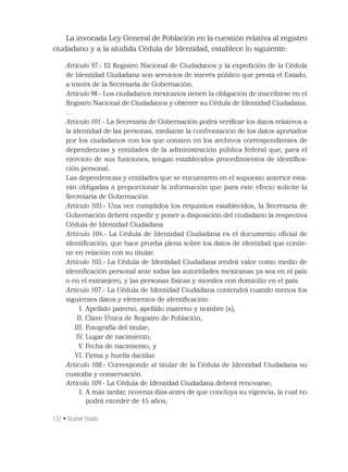 132 • Erubiel Tirado
La invocada Ley General de Población en la cuestión relativa al registro
ciudadano y a la aludida Cédula de Identidad, establece lo siguiente:
Artículo 97.- El Registro Nacional de Ciudadanos y la expedición de la Cédula
de Identidad Ciudadana son servicios de interés público que presta el Estado,
a través de la Secretaría de Gobernación.
Artículo 98.- Los ciudadanos mexicanos tienen la obligación de inscribirse en el
Registro Nacional de Ciudadanos y obtener su Cédula de Identidad Ciudadana.
…
Artículo 101.- La Secretaría de Gobernación podrá veriﬁcar los datos relativos a
la identidad de las personas, mediante la confrontación de los datos aportados
por los ciudadanos con los que consten en los archivos correspondientes de
dependencias y entidades de la administración pública federal que, para el
ejercicio de sus funciones, tengan establecidos procedimientos de identiﬁca-
ción personal.
Las dependencias y entidades que se encuentren en el supuesto anterior esta-
rán obligadas a proporcionar la información que para este efecto solicite la
Secretaría de Gobernación.
Artículo 103.- Una vez cumplidos los requisitos establecidos, la Secretaría de
Gobernación deberá expedir y poner a disposición del ciudadano la respectiva
Cédula de Identidad Ciudadana
Artículo 104.- La Cédula de Identidad Ciudadana es el documento oﬁcial de
identiﬁcación, que hace prueba plena sobre los datos de identidad que contie-
ne en relación con su titular.
Artículo 105.- La Cédula de Identidad Ciudadana tendrá valor como medio de
identiﬁcación personal ante todas las autoridades mexicanas ya sea en el país
o en el extranjero, y las personas físicas y morales con domicilio en el país.
Artículo 107.- La Cédula de Identidad Ciudadana contendrá cuando menos los
siguientes datos y elementos de identiﬁcación:
I. Apellido paterno, apellido materno y nombre (s);
II. Clave Única de Registro de Población;
III. Fotografía del titular;
IV. Lugar de nacimiento;
V. Fecha de nacimiento; y
VI. Firma y huella dactilar.
Artículo 108.- Corresponde al titular de la Cédula de Identidad Ciudadana su
custodia y conservación.
Artículo 109.- La Cédula de Identidad Ciudadana deberá renovarse;
I. A más tardar, noventa días antes de que concluya su vigencia; la cual no
podrá exceder de 15 años;
 