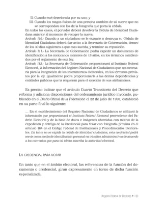Registro Federal de Electores • 133
II. Cuando esté deteriorada por su uso; y
III. Cuando los rasgos físicos de una persona cambien de tal suerte que no
se correspondan con los de la fotografía que porta la cédula.
En todos los casos, el portador deberá devolver la Cédula de Identidad Ciuda-
dana anterior al momento de recoger la nueva.
Artículo 110.- Cuando a un ciudadano se le extravíe o destruya su Cédula de
Identidad Ciudadana deberá dar aviso a la Secretaría de Gobernación, dentro
de los 30 días siguientes a que esto suceda, y tramitar su reposición.
Artículo 111.- La Secretaría de Gobernación podrá expedir un documento de
identiﬁcación a los mexicanos menores de 18 años, en los términos estableci-
dos por el reglamento de esta ley.
Artículo 112.- La Secretaría de Gobernación proporcionará al Instituto Federal
Electoral, la información del Registro Nacional de Ciudadanos que sea necesa-
ria para la integración de los instrumentos electorales, en los términos previs-
tos por la ley. Igualmente podrá proporcionarla a las demás dependencias y
entidades públicas que la requieran para el ejercicio de sus atribuciones.
Es preciso indicar que el artículo Cuarto Transitorio del Decreto que
reforma y adiciona disposiciones del ordenamiento jurídico invocado, pu-
blicado en el Diario Oﬁcial de la Federación el 22 de julio de 1992, estableció
en su parte ﬁnal lo siguiente:
… En el establecimiento del Registro Nacional de Ciudadanos se utilizará la
información que proporcionará el Instituto Federal Electoral proveniente del Pa-
drón Electoral y de la base de datos e imágenes obtenidas con motivo de la
expedición y entrega de la Credencial para Votar con fotografía prevista en el
artículo 164 en el Código Federal de Instituciones y Procedimientos Electora-
les. En tanto no se expida la cédula de identidad ciudadana, esta credencial podrá
servir como medio de identiﬁcación personal en trámites administrativos de acuerdo
a los convenios que para tal efecto suscriba la autoridad electoral.
LA CREDENCIAL PARA VOTAR
En tanto que en el ámbito electoral, las referencias de la función del do-
cumento o credencial, giran expresamente en torno de dicha función
especializada.
 