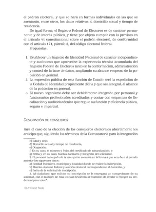 136 • Erubiel Tirado
el padrón electoral; y que se hará en formas individuales en las que se
asentarán, entre otros, los datos relativos al domicilio actual y tiempo de
residencia.
De igual forma, el Registro Federal de Electores es de carácter perma-
nente y de interés público, y tiene por objeto cumplir con lo previsto en
el artículo 41 constitucional sobre el padrón electoral, de conformidad
con el artículo 171, párrafo 2, del código electoral federal.
Propuestas:
1. Establecer un Registro de Identidad Nacional de carácter independien-
te y autónomo que aproveche la experiencia técnica acumulada del
Registro Federal de Electores tanto en la conformación, administración
y control de la base de datos, ampliando su alcance respecto de la po-
blación en general.
2. La expresión pública de esta función de Estado será la expedición de
la Cedula de Identidad propiamente dicha y que sea integral, al alcance
de la población en general.
3. El nuevo organismo debe ser debidamente integrado por personal y
funcionarios profesionales acreditados y contar con esquemas de ﬁs-
calización y auditoría técnica que regule su función y eﬁciencia pública,
segura e imparcial.
DESIGNACIÓN DE CONSEJEROS
Para el caso de la elección de los consejeros electorales abiertamente les
anticipo que, siguiendo los términos de la Convocatoria para la integración
c) Edad y sexo;
d) Domicilio actual y tiempo de residencia;
e) Ocupación;
f) En su caso, el número y fecha del certiﬁcado de naturalización; y
g) Firma y, en su caso, huellas dactilares y fotografía del solicitante.
2. El personal encargado de la inscripción asentará en la forma a que se reﬁere el párrafo
anterior los siguientes datos:
a) Entidad federativa, municipio y localidad donde se realice la inscripción;
b) Distrito electoral federal y sección electoral correspondiente al domicilio; y
c) Fecha de la solicitud de inscripción.
3. Al ciudadano que solicite su inscripción se le entregará un comprobante de su
solicitud, con el número de ésta, el cual devolverá al momento de recibir o recoger su cre-
dencial para votar”.
 