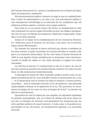 Registro Federal de Electores • 137
del Consejo General del IFE, sometí a consideración de la Cámara de Dipu-
tados mi propuesta y aspiración.
Mi pronunciamiento político consiste en exigir lo que en realidad bene-
ﬁcia a todos los participantes y no solo a mí, una auscultación pública y
una transparente metodología en la selección de los ciudadanos que sin
militancia política aspiran a ostentar esos cargos públicos.
Este tema no es un asunto menor. De hecho, es fundamental en todo
este entramado de nuevas reglas electorales ya que nos obliga a salvaguar-
dar otra vez que el arbitraje sea totalmente imparcial y responsable, ciuda-
dano es la mejor garantía.
Insisto en el origen de la ciudadanización de los Consejeros Electora-
les. Aclaremos pues la historia con las leyes y las leyes con la historia,
según asentó Montesquieu.
No obstante las mejoras al marco electoral que inician a mediados de
los años setenta, el poder autoritario de muchas décadas se resistía a dar
paso a la transición democrática. No fue sino hasta el fraude electoral de
1988 al cual Aguilar Camín amablemente lo denomina como desastroso-
cuando el castillo de naipes se vino abajo (siempre se jugaba con cartas
marcadas).
La reforma al artículo 41 constitucional se dio en el marco de uno de
los más ominosos periodos de nuestra historia moderna. En todos los ám-
bitos, la vida institucional estaba fracturada.
A principios de marzo de 1994, la presión política motivó a que el can-
didato presidencial del PRI, Luis Donaldo Colosio se pronunciara así, y cito
“…en la democracia solo la victoria nos dará la estatura a nuestra presen-
cia política… ante la contienda electoral, el PRI, del gobierno, solo demanda
imparcialidad y ﬁrmeza en la aplicación de la ley. ¡No queremos ni conce-
siones al margen de los votos ni votos al margen de la ley!”. La alusión era
directa al autoritarismo.
Ignorantes de vivir la víspera de una tragedia, los diputados legislaban
en periodo extraordinario. Así, en el diario de debates del 22 de marzo de
ese año, la iniciativa de reforma correspondiente fue propuesta por los
ocho partidos políticos de aquel entonces. A toda costa, se buscaba la im-
parcialidad en las elecciones, era fundamental legitimar a la autoridad
electoral.
 