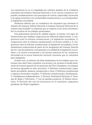 vos consejeros no se ve empañada por criterios alejados de la verdadera
naturaleza del Instituto Nacional Electoral y si los nuevos consejeros res-
ponden verdaderamente a los principios de certeza, objetividad, autonomía
y de apego irrestricto a la normatividad constitucional y su correspondien-
te legislación secundaria.
¿Podemos aﬁrmar que se cumplieron los requisitos que permitan el
tránsito del Instituto Federal Electoral al Instituto Nacional Electoral de la
manera más bruñida? La impronta que se registra es de cierta incertidum-
bre en muchos de los trabajos presentados.
Una gobernanza electoral de calidad supone, al menos, tres tipos de
interacciones que exhiban congruencia de inﬂuencia bidireccional: 1) con-
gruencia entre la reforma constitucional y la legislación secundaria; 2)
congruencia entre la reforma constitucional y la técnica jurídica y 3) con-
gruencia entre la reforma constitucional, la legislación secundaria y la ad-
ministración institucional de parte de los integrantes del Consejo General
del INE. Las dos primeras corresponden a la calidad de la legislación secun-
daria, y la tercera corresponde a las buenas prácticas de los consejeros
electorales de la nueva Institución electoral, escenario que se vislumbra
poco halagüeño.
¿Cuáles son, en síntesis, las ideas dominantes de los trabajos que con-
forman esta obra? Para contribuir a la lectura y de mostrar la huella domi-
nante de la preocupación de los ponentes del Foro Ciudadano, los trabajos
los hemos agrupado en siete secciones: 1) Reforma constitucional y legis-
lación secundaria: alcances, perspectivas y retos; 2) Reforma constitucional
y órganos electorales estatales; 3) Reforma constitucional y ﬁscalización;
4) Candidaturas independientes; 5) Servicio Profesional Electoral, 6) Tiem-
pos de Radio y Televisión; 7) Ley de partidos políticos; 8) Delitos electo-
rales; 9) Revisión del voto de mexicanos en el extranjero, asignatura
pendiente del Poder Legislativo.
 