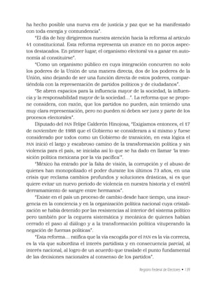 Registro Federal de Electores • 139
ha hecho posible una nueva era de justicia y paz que se ha manifestado
con toda energía y contundencia”.
“El día de hoy dirigiremos nuestra atención hacia la reforma al artículo
41 constitucional. Esta reforma representa un avance en no pocos aspec-
tos destacados. En primer lugar, el organismo electoral va a ganar en auto-
nomía al constituirse”.
“Como un organismo público en cuya integración concurren no solo
los poderes de la Unión de una manera directa, dos de los poderes de la
Unión, sino dejando de ser una función directa de estos poderes, compar-
tiéndola con la representación de partidos políticos y de ciudadanos”.
“Se abren espacios para la inﬂuencia mayor de la sociedad, la inﬂuen-
cia y la responsabilidad mayor de la sociedad…”. La reforma que se propo-
ne considera, con razón, que los partidos no pueden, aún teniendo una
muy clara representación, pero no pueden ni deben ser juez y parte de los
procesos electorales”.
Diputado del PAN Felipe Calderón Hinojosa, “Exigíamos entonces, el 17
de noviembre de 1988 que el Gobierno se considerara a sí mismo y fuese
considerado por todos como un Gobierno de transición; en esta lógica el
PAN inició el largo y escabroso camino de la transformación política y sin
violencia para el país; se iniciaba así lo que se ha dado en llamar ‘la tran-
sición política mexicana por la vía pacíﬁca’”.
“México ha entrado por la falta de visión, la corrupción y el abuso de
quienes han monopolizado el poder durante los últimos 73 años, en una
crisis que reclama cambios profundos y soluciones drásticas, si es que
quiere evitar un nuevo periodo de violencia en nuestra historia y el estéril
derramamiento de sangre entre hermanos”.
“Existe en el país un proceso de cambio desde hace tiempo, una insur-
gencia en la conciencia y en la organización política nacional cuya cristali-
zación se había detenido por las resistencias al interior del sistema político
pero también por la ceguera sistemática y mecánica de quienes habían
cerrado el paso al diálogo y a la transformación política vituperando la
negación de fuerzas políticas”.
“Esta reforma… ratiﬁca que la vía escogida por el PAN es la vía correcta,
es la vía que subordina el interés partidista y en consecuencia parcial, al
interés nacional, al logro de un acuerdo que traslade el punto fundamental
de las decisiones nacionales al consenso de los partidos”.
 