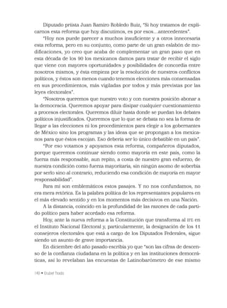 140 • Erubiel Tirado
Diputado priísta Juan Ramiro Robledo Ruiz, “Si hoy tratamos de expli-
carnos esta reforma que hoy discutimos, es por esos…antecedentes”.
“Hoy nos puede parecer a muchos insuﬁciente y a otros innecesaria
esta reforma, pero en su conjunto, como parte de un gran eslabón de mo-
diﬁcaciones, yo creo que acaba de complementar un gran paso que en
esta década de los 90 los mexicanos damos para tratar de recibir el siglo
que viene con mayores oportunidades y posibilidades de concordia entre
nosotros mismos, y ésta empieza por la resolución de nuestros conﬂictos
políticos, y éstos son menos cuando tenemos elecciones más consensadas
en sus procedimientos, más vigiladas por todos y más previstas por las
leyes electorales”.
“Nosotros queremos que nuestro voto y con nuestra posición abonar a
la democracia. Queremos apoyar para disipar cualquier cuestionamiento
a procesos electorales. Queremos diluir hasta donde se puedan los debates
políticos injustiﬁcados. Queremos que lo que se debata no sea la forma de
llegar a las elecciones ni los procedimientos para elegir a los gobernantes
de México sino los programas y las ideas que se propongan a los mexica-
nos para que éstos escojan. Eso debería ser lo único debatible en un país”.
“Por eso votamos y apoyamos esta reforma, compañeros diputados,
porque queremos continuar siendo como mayoría en este país, como la
fuerza más responsable, aun repito, a costa de nuestro gran esfuerzo, de
nuestra condición como fuerza mayoritaria, sin ningún asomo de soberbia
por serlo sino al contrario, reduciendo esa condición de mayoría en mayor
responsabilidad”.
Para mí son emblemáticos estos pasajes. Y no nos confundamos, no
era mera retórica. Es la palabra política de los representantes populares en
el más elevado sentido y en los momentos más decisivos en una Nación.
A la distancia, coincido en la profundidad de las razones de cada parti-
do político para haber acordado esa reforma.
Hoy, ante la nueva reforma a la Constitución que transforma al IFE en
el Instituto Nacional Electoral y, particularmente, la designación de los 11
consejeros electorales que está a cargo de los Diputados Federales, sigue
siendo un asunto de grave importancia.
En diciembre del año pasado escribía yo que “son las cifras de descen-
so de la conﬁanza ciudadana en la política y en las instituciones democrá-
ticas, así lo revelaban las encuestas de Latinobarómetro de ese mismo
 