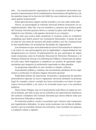 Registro Federal de Electores • 141
año… La transformación espontánea de los consejeros electorales (su-
puestos representantes de la ciudadanía) en funcionarios del gobierno y de
los partidos luego de la elección del 2000 fue una tendencia que devino en
triste patrón institucional”.
Estas apreciaciones siguen siendo actuales y no son mías nada más.
Ahora, ya promulgada la reforma electoral deberá avanzarse en su
implementación. Para ello, son los hombres y mujeres que formen parte
del Consejo General quienes lleven a cuestas la parte más difícil, la legiti-
midad de esa reforma y del aparato electoral en su conjunto.
Hoy más que nunca debe atenderse el reclamo sobre la verdadera
ciudadanía que deben poseer los Consejeros Electorales. A pesar de que
se trata de una tarea de ejercicio del poder público, por ley constitucional
le son transferidas a la sociedad las facultades de organización.
Los términos en que será elaborada la nueva Convocatoria se traducen
a mi juicio en una preocupación por la legitimidad e imparcialidad de las
designaciones en ciernes. El planteamiento de que participen de algún
modo instancias como la Comisión Nacional de Derechos Humanos y el
Instituto Federal de Acceso a la Información Pública y Protección de datos,
en todo caso, debe legislarse y establecer un mínimo de garantías regla-
mentarias que aseguren la pretensión expresada en días pasados.
La propuesta especíﬁca en este sentido es simple y directa:
Auscultación pública y unitaria, sin mecanismos paralelos de los aspi-
rantes a conformar el máximo órgano electoral nacional.
Publicidad abierta de trayectoria, formación y propuestas de quienes
pretendemos ingresar al nuevo organismo electoral mediante la protesta
legal de cumplir y hacer cumplir las leyes electorales con base en prin-
cipios irrenunciables y de cara a la sociedad antes que a los partidos
políticos.
Decía Cosío Villegas, que ni el instrumento más ﬁloso es capaz de cor-
tar la historia; por ello es que me he referido a los antecedentes históricos
del carácter ciudadano del Consejo Electoral que ahora deberá velar por
las elecciones federales y locales.
El momento político, social y económico que vivimos está compuesto
por ingredientes delicados. Lo peor sería continuar con la falta de delibe-
ración y que la sociedad, incluso sus extremos, vean cerrados los espacios
a cualquier crítica u opinión.
 