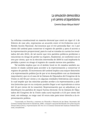 143
La reforma constitucional en materia electoral que entró en vigor el 1 de
febrero de este año, representa un acuerdo entre el PRI-Gobierno con el
Partido Acción Nacional. Así tenemos que el PAN pretendía ﬁjar: en 5 por
ciento del umbral para conservar el registro de partido y para el acceso a
la representación proporcional, para lo cual se tomaba en cuenta los resul-
tados del año 2012; de tal suerte que tres partidos políticos perdieran o
estuvieran en riesgo de perder su registro; ﬁnalmente, se conformó con el
tres por ciento, que en la elección intermedia de 2009 lo cual implicaría la
pérdida o poner en riesgo el registro de cuando menos tres partidos.
Tal medida implica que en el ámbito local en 24 estados también au-
mente el citado umbral para acceder a la representación y conservar el
registro de partido. El incremento del umbral implica una mayor distorsión
a la representación política (ya de por sí en desequilibrio con un dominante
mayoritario), que en el caso de la Cámara de Diputados del Congreso de la
Unión es del 60 por ciento y en algunas entidades federativas aún mayor,
lo cual impide que las minorías puedan acedar a la representación y polí-
tica (minorías que en su conjunto pueden llegar a ser equivalentes a cerca
del 10 por ciento de la votación). Representación que se adjudican y se
distribuyen los partidos de mayor fuerza electoral. En la Cámara de Dipu-
tados del Congreso de la Unión cada curul equivale a 0.33 por ciento del
total; sin embargo, se exige casi 10 veces más para tener derecho a la re-
presentación política.
La simulación democrática
y el camino al bipartidismo
Camerino Eleazar Márquez Madrid*
*Licenciado en Derecho y maestro en Filosofía e Historia de las Ideas. Secretario del
Consejo Estatal Electoral en Zacatecas, 2006; consejero nacional del Partido de la Revolución
Democrática (PRD) y representante del PRD en el Consejo General del Instituto Federal Elec-
toral, actualmente.
 