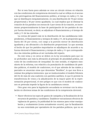 144 • Camerino Eleazar Márquez Madrid
Por si esto fuera poco además se crea un círculo vicioso en relación
con las condiciones de competencia electoral lo cual se reﬂeja en el acceso
a las prerrogativas del ﬁnanciamiento público, al tiempo en radio y TV, las
que se distribuyen inequitativamente, en una distribución de 70 por ciento
proporcional y 30 por ciento igualitaria. Lo cual implica que al eliminar la
votación de los partidos con menos de 3 por ciento de la votación, se incre-
mente proporcionalmente la base de participación de los partidos de ma-
yor fuerza electoral; es decir, se adjudican el ﬁnanciamiento y el tiempo de
radio y TV de las minorías.
La cereza del pastel está en la distribución de las candidaturas inde-
pendientes, el ﬁnanciamiento y tiempos de radio y TV, de la proporción igua-
litaria del 30 por ciento; con cargo a la porción menor de distribución
igualitaria y sin afectación a la distribución proporcional. Lo que acentúa
el hecho de que los partidos mayoritarios se adjudiquen de acuerdo a su
fuerza electoral el ﬁnanciamiento y tiempo de radio y TV que corresponde-
ría a las minorías políticas al ser excluidas del reparto.
En este tema y en otros se deben en la ley secundaria para que no
se profundice aún más la afectación al principio de pluralidad política, así
como de las condiciones de inequidad. En este sentido, el régimen tran-
sitorio de la reforma, con relación a la postulación de candidatos de parti-
dos políticos, el modelo de coaliciones, en el que además de las totales y
parciales se anuncian otras que denomina “ﬂexibles”, lo que nos lleva a
estimar dos peligros inminentes: que se institucionalice el modelo Edomex
del PRI de más de una coalición con partidos satélites, lo que le permite la
transferencia de votos y la adjudicación de la mayor parte de la repre-
sentación proporcional, el otro peligro es que con el modelo de coalicio-
nes se pretenda impedir la ﬁgura de la candidatura común.
Otro gran reto para la legislación secundaria es terminar con la simu-
lación en diversos temas de las condiciones de la competencia electoral:
• Hacer efectivos los topes de gastos de campaña y la ﬁscalización de los
recursos de partidos y candidatos. Establecer mecanismos efectivos de
vigilancia de gastos y la publicidad de los mismos para evitar manipu-
lación y ocultamiento (como actualmente ocurre); que la ﬁscalización
no sea controlada por operadores de los partidos políticos; que no se
 