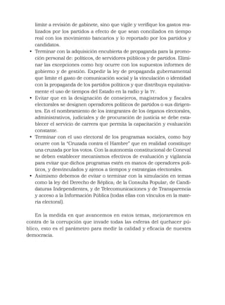 limite a revisión de gabinete, sino que vigile y veriﬁque los gastos rea-
lizados por los partidos a efecto de que sean conciliados en tiempo
real con los movimiento bancarios y lo reportado por los partidos y
candidatos.
• Terminar con la adquisición encubierta de propaganda para la promo-
ción personal de: políticos, de servidores públicos y de partidos. Elimi-
nar las excepciones como hoy ocurre con los supuestos informes de
gobierno y de gestión. Expedir la ley de propaganda gubernamental
que limite el gasto de comunicación social y la vinculación o identidad
con la propaganda de los partidos políticos y que distribuya equitativa-
mente el uso de tiempos del Estado en la radio y la TV.
• Evitar que en la designación de consejeros, magistrados y ﬁscales
electorales se designen operadores políticos de partidos o sus dirigen-
tes. En el nombramiento de los integrantes de los órganos electorales,
administrativos, judiciales y de procuración de justicia se debe esta-
blecer el servicio de carrera que permita la capacitación y evaluación
constante.
• Terminar con el uso electoral de los programas sociales, como hoy
ocurre con la “Cruzada contra el Hambre” que en realidad constituye
una cruzada por los votos. Con la autonomía constitucional de Coneval
se deben establecer mecanismos efectivos de evaluación y vigilancia
para evitar que dichos programas estén en manos de operadores polí-
ticos, y desvinculados y ajenos a tiempos y estrategias electorales.
• Asimismo debemos de evitar o terminar con la simulación en temas
como la ley del Derecho de Réplica; de la Consulta Popular; de Candi-
daturas Independientes, y de Telecomunicaciones y de Transparencia
y acceso a la Información Pública (todas ellas con vínculos en la mate-
ria electoral).
En la medida en que avancemos en estos temas, mejoraremos en
contra de la corrupción que invade todas las esferas del quehacer pú-
blico, esto es el parámetro para medir la calidad y eﬁcacia de nuestra
democracia.
 