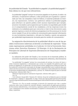 Regulación del artículo 134 • 149
de publicidad del Estado: “la publicidad no pagada2
y la publicidad pagada”.3
Esta última es a la que nos enfocaremos.
La publicidad “pagada” incluye los anuncios pagados en la prensa, la radio o la
televisión, el material de software y video producido por el gobierno o patroci-
nado por éste, las campañas a base de folletos, el material publicado en Inter-
net, las exposiciones, etcétera. Los gobiernos utilizan la publicidad pagada
para informar a la opinión pública sobre asuntos importantes (por ejemplo,
anuncios vinculados a preocupaciones por la salud y la seguridad), para incidir
en el comportamiento social de los ciudadanos y de las empresas (como los
estímulos a la ciudadanía para que concurran a votar en las elecciones) y para
generar ingresos a través de diversos programas (con frecuencia por la vía del
sector estatal). El uso de los medios de comunicación para trasmitir información
es una herramienta importante y útil para los Estados y aporta una ganancia
por publicidad imperiosamente necesaria para los medios de comunicación.4
La asignación discriminatoria de la publicidad oﬁcial es una de las po-
sibles restricciones indirectas al derecho a la libertad de expresión.5
Éstas
están expresamente prohibidas en el artículo 13.3 de la Convención Ame-
ricana sobre Derechos Humanos.6
El Principio 13 de la Declaración de
Principios de Libertad de Expresión (Declaración de Chapultepec) estable-
ce también:
La utilización del poder del Estado y los recursos de la hacienda pública; la
concesión de prebendas arancelarias; la asignación arbitraria y discriminatoria
2
La publicidad “no pagada” incluye los comunicados de prensa, los textos de leyes o
sobre reuniones legislativas, e información que cuenta con respaldo del gobierno pero que
puede ser pagada por un particular. Con frecuencia existen obligaciones jurídicas de parte de
los medios de comunicación nacionales de divulgar esta publicidad como condición para que
utilicen las frecuencias y las ondas del Estado. Esas condiciones están habitualmente incluidas
en las leyes fundamentales de radiodifusión y prensa. En: Relatoría Especial para la Libertad
de Expresión. Informe 2003. Párr. 3.
3
Relatoría Especial para la Libertad de Expresión. Informe 2003, párr. 3.
4
Loc. cit.
5
CIDH Informe Anual 2003. Volumen III: Informe Anual de la Relatoría para la Libertad
de Expresión. Capítulo V, disponible en http://www.oas.org/es/cidh/expresion/docs/publi-
caciones/Agenda%20Hemisf%C3%A9rica%20Espa%C3%B1ol%20FINA%20con%20portada.pdf,
párr. 2.
6
Artículo 13.3. No se puede restringir el derecho de expresión por vías o medios
indirectos, tales como el abuso de controles oﬁciales o particulares de papel para periódicos,
de frecuencias radioeléctricas, o de enseres y aparatos usados en la difusión de información
o por cualesquiera otros medios encaminados a impedir la comunicación y la circulación de
ideas y opiniones.
 