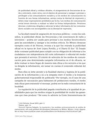 150 • Carlos Pérez Vázquez
de publicidad oﬁcial y créditos oﬁciales; el otorgamiento de frecuencias de ra-
dio y televisión, entre otros, con el objetivo de presionar y castigar o premiar y
privilegiar a los comunicadores sociales y a los medios de comunicación en
función de sus líneas informativas, atenta contra la libertad de expresión y
deben estar expresamente prohibidos por la ley. Los medios de comunicación
social tienen derecho a realizar su labor en forma independiente. Presiones
directas o indirectas dirigidas a silenciar la labor informativa de los comunica-
dores sociales son incompatibles con la libertad de expresión.
La facultad estatal de asignación de recursos públicos —como los sub-
sidios, la publicidad oﬁcial, las frecuencias y las concesiones de radio y
televisión— podría ser usada para premiar a los medios favorecedores
para las autoridades y castigar a los medios críticos. En México destacan
ejemplos como el de Proceso, revista a la que fue retirada la publicidad
oﬁcial en la época de José López Portillo, y el Diario El Sur.7
El Estado
debe contratar publicidad para cumplir con su obligación de informar a los
ciudadanos con independencia del corte informativo o editorial del medio
que prestará el servicio. El criterio de selección de los medios de comuni-
cación para una determinada campaña informativa es el de eﬁcacia; se
debe evaluar si éstos llegan de manera más eﬁcaz a los sectores a los que
va dirigida la información, sin tomar en cuenta el contenido editorial del
medio.
Para ellos se debe atender a la ﬁnalidad objetiva y legítima de la publi-
cación de la información y no a la simpatía entre el medio y la instancia
gubernamental responsable de publicarla.8
Por ejemplo, en el caso de una
campaña de vacunación para habitantes de poblaciones rurales, el medio
más eﬁcaz para transmitir el mensaje, podría ser la radio comunitaria de la
localidad.
La regulación de la publicidad pagada contribuiría a la igualdad de po-
sibilidades para que los medios tengan la posibilidad de recibir las ganan-
cias que ésta produce.9
Tal como lo advierte la Corte Interamericana de
7
CIDH Informe Anual 2003, párr. 2.
8
Ibidem, párr. 11.
9
Socorro Apreza Salgado, La regulación y las medidas anticoncentración de medios de
comunicación: otro nudo gordiano del pluralismo informativo en México, México, UNAM, disponi-
ble en http://www.juridicas.unam.mx/publica/librev/rev/facdermx/cont/254/art/art7.pdf
 