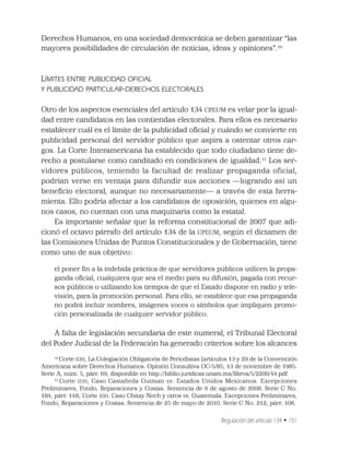 Regulación del artículo 134 • 151
Derechos Humanos, en una sociedad democrática se deben garantizar “las
mayores posibilidades de circulación de noticias, ideas y opiniones”.10
LÍMITES ENTRE PUBLICIDAD OFICIAL
Y PUBLICIDAD PARTICULAR-DERECHOS ELECTORALES
Otro de los aspectos esenciales del artículo 134 CPEUM es velar por la igual-
dad entre candidatos en las contiendas electorales. Para ellos es necesario
establecer cuál es el límite de la publicidad oﬁcial y cuándo se convierte en
publicidad personal del servidor público que aspira a ostentar otros car-
gos. La Corte Interamericana ha establecido que todo ciudadano tiene de-
recho a postularse como canditado en condiciones de igualdad.11
Los ser-
vidores públicos, teniendo la facultad de realizar propaganda oficial,
podrían verse en ventaja para difundir sus acciones —logrando así un
beneﬁcio electoral, aunque no necesariamente— a través de esta herra-
mienta. Ello podría afectar a los candidatos de oposición, quienes en algu-
nos casos, no cuentan con una maquinaria como la estatal.
Es importante señalar que la reforma constitucional de 2007 que adi-
cionó el octavo párrafo del artículo 134 de la CPEUM, según el dictamen de
las Comisiones Unidas de Puntos Constitucionales y de Gobernación, tiene
como uno de sus objetivo:
el poner ﬁn a la indebida práctica de que servidores públicos utilicen la propa-
ganda oﬁcial, cualquiera que sea el medio para su difusión, pagada con recur-
sos públicos o utilizando los tiempos de que el Estado dispone en radio y tele-
visión, para la promoción personal. Para ello, se establece que esa propaganda
no podrá incluir nombres, imágenes voces o símbolos que impliquen promo-
ción personalizada de cualquier servidor público.
A falta de legislación secundaria de este numeral, el Tribunal Electoral
del Poder Judicial de la Federación ha generado criterios sobre los alcances
10
Corte IDH, La Colegiación Obligatoria de Periodistas (artículos 13 y 29 de la Convención
Americana sobre Derechos Humanos. Opinión Consultiva OC-5/85, 13 de noviembre de 1985.
Serie A, núm. 5, párr. 69, disponible en http://biblio.juridicas.unam.mx/libros/5/2200/44.pdf
11
Corte IDH, Caso Castañeda Gutman vs. Estados Unidos Mexicanos. Excepciones
Preliminares, Fondo, Reparaciones y Costas. Sentencia de 6 de agosto de 2008. Serie C No.
184, párr. 148; Corte IDH. Caso Chitay Nech y otros vs. Guatemala. Excepciones Preliminares,
Fondo, Reparaciones y Costas. Sentencia de 25 de mayo de 2010. Serie C No. 212, párr. 106.
 