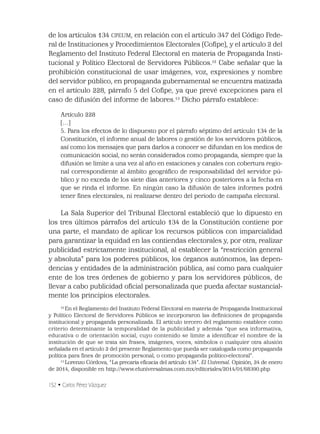 152 • Carlos Pérez Vázquez
de los artículos 134 CPEUM, en relación con el artículo 347 del Código Fede-
ral de Instituciones y Procedimientos Electorales (Coﬁpe), y el artículo 2 del
Reglamento del Instituto Federal Electoral en materia de Propaganda Insti-
tucional y Político Electoral de Servidores Públicos.12
Cabe señalar que la
prohibición constitucional de usar imágenes, voz, expresiones y nombre
del servidor público, en propaganda gubernamental se encuentra matizada
en el artículo 228, párrafo 5 del Coﬁpe, ya que prevé excepciones para el
caso de difusión del informe de labores.13
Dicho párrafo establece:
Artículo 228
[…]
5. Para los efectos de lo dispuesto por el párrafo séptimo del artículo 134 de la
Constitución, el informe anual de labores o gestión de los servidores públicos,
así como los mensajes que para darlos a conocer se difundan en los medios de
comunicación social, no serán considerados como propaganda, siempre que la
difusión se limite a una vez al año en estaciones y canales con cobertura regio-
nal correspondiente al ámbito geográﬁco de responsabilidad del servidor pú-
blico y no exceda de los siete días anteriores y cinco posteriores a la fecha en
que se rinda el informe. En ningún caso la difusión de tales informes podrá
tener ﬁnes electorales, ni realizarse dentro del periodo de campaña electoral.
La Sala Superior del Tribunal Electoral estableció que lo dipuesto en
los tres últimos párrafos del artículo 134 de la Constitución contiene por
una parte, el mandato de aplicar los recursos públicos con imparcialidad
para garantizar la equidad en las contiendas electorales y, por otra, realizar
publicidad estrictamente institucional, al establecer la “restricción general
y absoluta” para los poderes públicos, los órganos autónomos, las depen-
dencias y entidades de la administración pública, así como para cualquier
ente de los tres órdenes de gobierno y para los servidores públicos, de
llevar a cabo publicidad oﬁcial personalizada que pueda afectar sustancial-
mente los principios electorales.
12
En el Reglamento del Instituto Federal Electoral en materia de Propaganda Institucional
y Político Electoral de Servidores Públicos se incorporaron las deﬁniciones de propaganda
institucional y propaganda personalizada. El artículo tercero del reglamento establece como
criterio determinante la temporalidad de la publicidad y además “que sea informativa,
educativa o de orientación social, cuyo contenido se limite a identiﬁcar el nombre de la
institución de que se trata sin frases, imágenes, voces, símbolos o cualquier otra alusión
señalada en el artículo 2 del presente Reglamento que pueda ser catalogada como propaganda
política para ﬁnes de promoción personal, o como propaganda político-electoral”.
13
Lorenzo Córdova, “La precaria eﬁcacia del artículo 134”. El Universal. Opinión, 24 de enero
de 2014, disponible en http://www.eluniversalmas.com.mx/editoriales/2014/01/68390.php
 