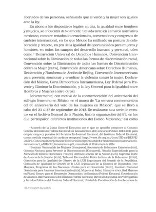 156 • Elizabeth Bucio Peña
libertades de las personas; señalando que el varón y la mujer son iguales
ante la ley.
En abono a los dispositivos legales en cita, la igualdad entre hombres
y mujeres, se encuentra debidamente tutelada tanto en el marco normativo
mexicano, como en tratados internacionales, convenciones y congresos de
carácter internacional, en los que México ha ratiﬁcado su postura de cola-
boración y respeto, en pro de la igualdad de oportunidades para mujeres y
hombres, en todos los campos del desarrollo humano y personal, tales
como:2
Declaración Universal de Derechos Humanos, Convención Inter-
nacional sobre la Eliminación de todas las formas de discriminación racial,
Convención sobre la Eliminación de todas las formas de Discriminación
contra la Mujer (CEAW), Convención Americana sobre Derechos Humanos,
Declaración y Plataforma de Acción de Beijing, Convención Interamericana
para prevenir, sancionar y erradicar la violencia contra la mujer, Declara-
ción del Milenio, Carta Democrática Interamericana, Ley Federal para Pre-
venir y Eliminar la Discriminación; y la Ley General para la Igualdad entre
Hombres y Mujeres (entre otros).
Recientemente, con motivo de la conmemoración del aniversario del
sufragio femenino en México, en el marco de “La semana conmemorativa
del 60 aniversario del voto de las mujeres en México”, que se llevó a
cabo del 23 al 27 de septiembre de 2013. Se realizaron una serie de even-
tos en el Archivo General de la Nación, bajo la organización del IFE, en los
que participaron diferentes instituciones del Estado Mexicano,3
así como
2
Acuerdo de la Junta General Ejecutiva por el que se aprueba proponer al Consejo
General del Instituto Federal Electoral los Lineamientos del Concurso Público 2013-2014 para
ocupar cargos y puestos del Servicio Profesional Electoral, del Instituto Federal Electoral,
como medida especial de carácter temporal. http://www.ife.org.mx/docs/IFE-v2/DESPE/
DESPE-ConcursoIncorporacion/ConcursoIncorporacion2013/PrimeraConvocatoria/docs-
normativos/1_aJGE-CG_lineamientos.pdf, consultada el 30 de enero de 2014.
3
Instituto Nacional de las Mujeres (Inmujeres), Secretaría de Relaciones Exteriores (SRE),
Consejo Nacional para Prevenir la Discriminación (Conapred), Fiscalía Especializada para la
Atención de Delitos Electorales (FEPADE), Archivo General de la Nación (AGN), Suprema Corte
de Justicia de la Nación (SCJN), Tribunal Electoral del Poder Judicial de la Federación (TEPJF),
Comisión para la Igualdad de Género de la LXII Legislatura del Senado de la República,
Comisión de Igualdad de Género de la LXII Legislatura de la Cámara de Diputados, ONU
Mujeres, Programa de las Naciones Unidas para el Desarrollo (PNUD), Instituto Nacional
Demócrata para Asuntos Internacionales (NDI), Mujeres al Poder, Iniciativa SUMA, Red Mujeres
en Plural, Centro para el Desarrollo Democrático del Instituto Federal Electoral, Coordinación
de Asuntos Internacionales del Instituto Federal Electoral, Dirección Ejecutiva de Prerrogativas
y Partidos Políticos del Instituto Federal Electoral, Unidad de Fiscalización de los Recursos de
 