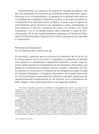 158 • Elizabeth Bucio Peña
Evidentemente, los esfuerzos en materia de equidad de género,8
que
han sido plasmados en el Decreto de la Reforma Político-Electoral, especí-
ﬁcamente en lo correspondiente a la garantía de la paridad entre géneros
en candidaturas a legisladores federales y locales; es un avance inusitado en
el desarrollo de la vida democrática en México. Aunado a que el espíritu de
dicha Reforma, prevé elecciones más equitativas y justas, privilegiando en
todo momento el derecho ciudadano de votar y ser votado; y de elegir
constituirse o no, en un partido político, para contender a cargos de elec-
ción popular. Por lo que respetuosamente, propongo a la Cámara de Dipu-
tados (CD) del Honorable Congreso de la Unión, la propuesta que describo
a continuación.
PROPUESTA DE INTEGRACIÓN
DE LOS ÓRGANOS ELECTORALES DEL INE
Es necesario y oportuno que en el proceso de transición del IFE al INE, de
la misma manera que lo ha hecho el legislador en garantizar la paridad
entre géneros en candidaturas a legisladores federales y locales; haga ex-
tensiva dicha paridad en la designación de los Consejeros Electorales, que
habrán de conformar los Consejos General, Locales y Distritales del INE.
Lo anterior, en virtud que en el historial de las designaciones para el cargo
de Consejero Presidente,9
y Consejeros Electorales10
del Consejo General del
IFE, se ha privilegiado sustancialmente al género masculino, disminuyendo
exponencialmente la participación de las mujeres, en la conformación de
dicho Órgano, como puede advertirse en las siguientes gráﬁcas:
8
Se conoce equidad de género a la defensa de la igualdad del hombre y la mujer en el
control y el uso de los bienes y servicios de la sociedad siendo así, un derecho de los
ciudadanos y obligación para los partidos políticos la igualdad de oportunidades y la equidad
entre hombres y mujeres para tener acceso a cargos de elección popular, estandarizando las
oportunidades existentes para repartirlas de manera justa entre ambos sexos (TRIFE, 2014).
9
Ciudadano mexicano por nacimiento, en pleno goce y ejercicio de sus derechos civiles
y políticos, e inscrito en el Registro Federal de Electores; integrante, con voz y voto, del órgano
del Instituto Federal Electoral responsable de vigilar el cumplimiento de las disposiciones cons-
titucionales y legales en materia electoral, ya sea a nivel federal, distrital o local; y es quien
tiene, entre otras atribuciones, la de convocar y conducir las sesiones del Consejo (TRIFE, 2014).
10
Ciudadano mexicano por nacimiento, en pleno goce y ejercicio de sus derechos civiles
y políticos, e inscrito en el Registro Federal de Electores; integrante, con voz y voto, del órgano
del Instituto Federal Electoral responsable de vigilar el cumplimiento de las disposiciones
constitucionales y legales en materia electoral, ya sea a nivel federal, distrital o local (TRIFE, 2014).
 