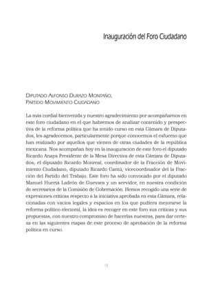 15
DIPUTADO ALFONSO DURAZO MONTAÑO,
PARTIDO MOVIMIENTO CIUDADANO
La más cordial bienvenida y nuestro agradecimiento por acompañarnos en
este foro ciudadano en el que habremos de analizar contenido y perspec-
tiva de la reforma política que ha tenido curso en esta Cámara de Diputa-
dos, les agradecemos, particularmente porque conocemos el esfuerzo que
han realizado por aquellos que vienen de otras ciudades de la república
mexicana. Nos acompañan hoy en la inauguración de este foro el diputado
Ricardo Anaya Presidente de la Mesa Directiva de esta Cámara de Diputa-
dos; el diputado Ricardo Monreal, coordinador de la Fracción de Movi-
miento Ciudadano; diputado Ricardo Cantú, vicecoordinador del la Frac-
ción del Partido del Trabajo. Este foro ha sido convocado por el diputado
Manuel Huerta Ladrón de Guevara y un servidor, en nuestra condición
de secretarios de la Comisión de Gobernación. Hemos recogido una serie de
expresiones críticas respecto a la iniciativa aprobada en esta Cámara, rela-
cionadas con vacíos legales y espacios en los que pudiera mejorarse la
reforma político electoral, la idea es recoger en este foro sus críticas y sus
propuestas, con nuestro compromiso de hacerlas nuestras, para dar certe-
za en las siguientes etapas de este proceso de aprobación de la reforma
política en curso.
Inauguración del Foro Ciudadano
 