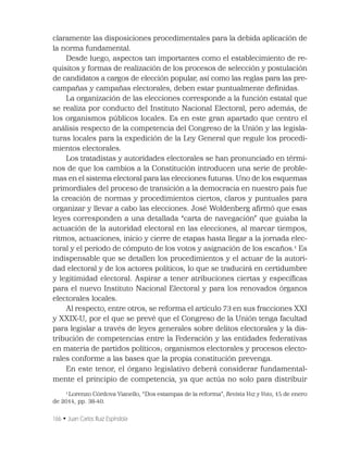 166 • Juan Carlos Ruiz Espíndola
claramente las disposiciones procedimentales para la debida aplicación de
la norma fundamental.
Desde luego, aspectos tan importantes como el establecimiento de re-
quisitos y formas de realización de los procesos de selección y postulación
de candidatos a cargos de elección popular, así como las reglas para las pre-
campañas y campañas electorales, deben estar puntualmente deﬁnidas.
La organización de las elecciones corresponde a la función estatal que
se realiza por conducto del Instituto Nacional Electoral, pero además, de
los organismos públicos locales. Es en este gran apartado que centro el
análisis respecto de la competencia del Congreso de la Unión y las legisla-
turas locales para la expedición de la Ley General que regule los procedi-
mientos electorales.
Los tratadistas y autoridades electorales se han pronunciado en térmi-
nos de que los cambios a la Constitución introducen una serie de proble-
mas en el sistema electoral para las elecciones futuras. Uno de los esquemas
primordiales del proceso de transición a la democracia en nuestro país fue
la creación de normas y procedimientos ciertos, claros y puntuales para
organizar y llevar a cabo las elecciones. José Woldenberg aﬁrmó que esas
leyes corresponden a una detallada “carta de navegación” que guiaba la
actuación de la autoridad electoral en las elecciones, al marcar tiempos,
ritmos, actuaciones, inicio y cierre de etapas hasta llegar a la jornada elec-
toral y el periodo de cómputo de los votos y asignación de los escaños.1
Es
indispensable que se detallen los procedimientos y el actuar de la autori-
dad electoral y de los actores políticos, lo que se traducirá en certidumbre
y legitimidad electoral. Aspirar a tener atribuciones ciertas y especíﬁcas
para el nuevo Instituto Nacional Electoral y para los renovados órganos
electorales locales.
Al respecto, entre otros, se reforma el artículo 73 en sus fracciones XXI
y XXIX-U, por el que se prevé que el Congreso de la Unión tenga facultad
para legislar a través de leyes generales sobre delitos electorales y la dis-
tribución de competencias entre la Federación y las entidades federativas
en materia de partidos políticos; organismos electorales y procesos electo-
rales conforme a las bases que la propia constitución prevenga.
En este tenor, el órgano legislativo deberá considerar fundamental-
mente el principio de competencia, ya que actúa no solo para distribuir
1
Lorenzo Córdova Vianello, “Dos estampas de la reforma”, Revista Voz y Voto, 15 de enero
de 2014, pp. 38-40.
 