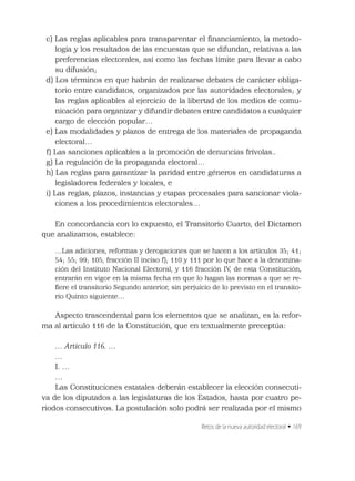 Retos de la nueva autoridad electoral • 169
c) Las reglas aplicables para transparentar el ﬁnanciamiento, la metodo-
logía y los resultados de las encuestas que se difundan, relativas a las
preferencias electorales, así como las fechas límite para llevar a cabo
su difusión;
d) Los términos en que habrán de realizarse debates de carácter obliga-
torio entre candidatos, organizados por las autoridades electorales; y
las reglas aplicables al ejercicio de la libertad de los medios de comu-
nicación para organizar y difundir debates entre candidatos a cualquier
cargo de elección popular…
e) Las modalidades y plazos de entrega de los materiales de propaganda
electoral…
f) Las sanciones aplicables a la promoción de denuncias frívolas..
g) La regulación de la propaganda electoral…
h) Las reglas para garantizar la paridad entre géneros en candidaturas a
legisladores federales y locales, e
i) Las reglas, plazos, instancias y etapas procesales para sancionar viola-
ciones a los procedimientos electorales…
En concordancia con lo expuesto, el Transitorio Cuarto, del Dictamen
que analizamos, establece:
…Las adiciones, reformas y derogaciones que se hacen a los artículos 35; 41;
54; 55; 99; 105, fracción II inciso f); 110 y 111 por lo que hace a la denomina-
ción del Instituto Nacional Electoral, y 116 fracción IV, de esta Constitución,
entrarán en vigor en la misma fecha en que lo hagan las normas a que se re-
ﬁere el transitorio Segundo anterior, sin perjuicio de lo previsto en el transito-
rio Quinto siguiente…
Aspecto trascendental para los elementos que se analizan, es la refor-
ma al artículo 116 de la Constitución, que en textualmente preceptúa:
… Artículo 116. …
…
I. …
…
Las Constituciones estatales deberán establecer la elección consecuti-
va de los diputados a las legislaturas de los Estados, hasta por cuatro pe-
riodos consecutivos. La postulación solo podrá ser realizada por el mismo
 