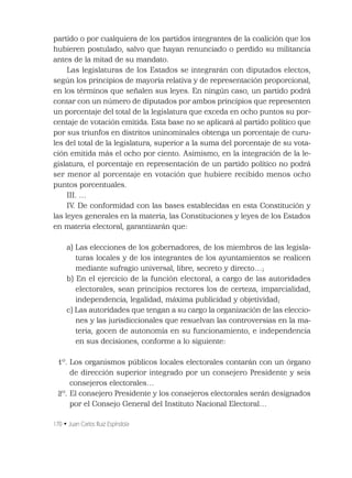 170 • Juan Carlos Ruiz Espíndola
partido o por cualquiera de los partidos integrantes de la coalición que los
hubieren postulado, salvo que hayan renunciado o perdido su militancia
antes de la mitad de su mandato.
Las legislaturas de los Estados se integrarán con diputados electos,
según los principios de mayoría relativa y de representación proporcional,
en los términos que señalen sus leyes. En ningún caso, un partido podrá
contar con un número de diputados por ambos principios que representen
un porcentaje del total de la legislatura que exceda en ocho puntos su por-
centaje de votación emitida. Esta base no se aplicará al partido político que
por sus triunfos en distritos uninominales obtenga un porcentaje de curu-
les del total de la legislatura, superior a la suma del porcentaje de su vota-
ción emitida más el ocho por ciento. Asimismo, en la integración de la le-
gislatura, el porcentaje en representación de un partido político no podrá
ser menor al porcentaje en votación que hubiere recibido menos ocho
puntos porcentuales.
III. …
IV. De conformidad con las bases establecidas en esta Constitución y
las leyes generales en la materia, las Constituciones y leyes de los Estados
en materia electoral, garantizarán que:
a) Las elecciones de los gobernadores, de los miembros de las legisla-
turas locales y de los integrantes de los ayuntamientos se realicen
mediante sufragio universal, libre, secreto y directo…;
b) En el ejercicio de la función electoral, a cargo de las autoridades
electorales, sean principios rectores los de certeza, imparcialidad,
independencia, legalidad, máxima publicidad y objetividad;
c) Las autoridades que tengan a su cargo la organización de las eleccio-
nes y las jurisdiccionales que resuelvan las controversias en la ma-
teria, gocen de autonomía en su funcionamiento, e independencia
en sus decisiones, conforme a lo siguiente:
1º. Los organismos públicos locales electorales contarán con un órgano
de dirección superior integrado por un consejero Presidente y seis
consejeros electorales…
2º. El consejero Presidente y los consejeros electorales serán designados
por el Consejo General del Instituto Nacional Electoral…
 