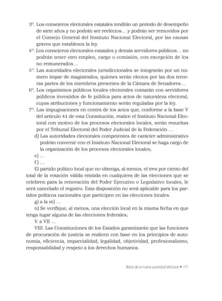 Retos de la nueva autoridad electoral • 171
3º. Los consejeros electorales estatales tendrán un periodo de desempeño
de siete años y no podrán ser reelectos… y podrán ser removidos por
el Consejo General del Instituto Nacional Electoral, por las causas
graves que establezca la ley.
4º. Los consejeros electorales estatales y demás servidores públicos… no
podrán tener otro empleo, cargo o comisión, con excepción de los
no remunerados…
5º. Las autoridades electorales jurisdiccionales se integrarán por un nú-
mero impar de magistrados, quienes serán electos por las dos terce-
ras partes de los miembros presentes de la Cámara de Senadores…
6º. Los organismos públicos locales electorales contarán con servidores
públicos investidos de fe pública para actos de naturaleza electoral,
cuyas atribuciones y funcionamiento serán reguladas por la ley.
7º. Las impugnaciones en contra de los actos que, conforme a la base V
del artículo 41 de esta Constitución, realice el Instituto Nacional Elec-
toral con motivo de los procesos electorales locales, serán resueltas
por el Tribunal Electoral del Poder Judicial de la Federación …
d) Las autoridades electorales competentes de carácter administrativo
podrán convenir con el Instituto Nacional Electoral se haga cargo de
la organización de los procesos electorales locales;
e) …
f ) …
El partido político local que no obtenga, al menos, el tres por ciento del
total de la votación válida emitida en cualquiera de las elecciones que se
celebren para la renovación del Poder Ejecutivo o Legislativo locales, le
será cancelado el registro. Esta disposición no será aplicable para los par-
tidos políticos nacionales que participen en las elecciones locales.
g) a la m) …
n) Se veriﬁque, al menos, una elección local en la misma fecha en que
tenga lugar alguna de las elecciones federales;
V. a VII …
VIII. Las Constituciones de los Estados garantizarán que las funciones
de procuración de justicia se realicen con base en los principios de auto-
nomía, eﬁciencia, imparcialidad, legalidad, objetividad, profesionalismo,
responsabilidad y respeto a los derechos humanos.
 