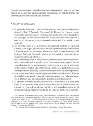 Retos de la nueva autoridad electoral • 173
posterior derogat priori), sino el de competencia orgánica,9
pues en tal caso
alguna de las normas aparentemente colisionadas se habría dictado sin
tener facultades constitucionales para ello.
A MANERA DE CONCLUSIÓN
1. El legislador habrá de considerar las materias que contempló en el ar-
tículo 41, Base V, Apartado B, inciso a) del Decreto de reforma consti-
tucional en materia político electoral, relacionándolo con el Apartado C
del precepto constitucional invocado, advirtiendo las coincidencias y
concurrencias que se presentan con el artículo 116, fracción IV consti-
tucional.
2. En estricto apego a los principios de legalidad, certeza y seguridad
jurídica,10
las etapas procedimentales de los procedimientos electorales
a legislar, deberán establecer claramente qué etapas desahogará el
Instituto Nacional Electoral y cuáles las autoridades electorales juris-
diccionales Federal o locales.
3. Una vez determinada la competencia, establecer con certeza qué auto-
ridad electoral ﬁjará la sanción a los diversos actores, aspecto funda-
mental en la materia sancionatoria electoral, toda vez que la aplicación
de la sanción, implica una valoración de elementos probatorios con el
correspondiente respeto y observancia del principio de debido proceso.
4. Los principios anteriormente expuestos deberán aplicarse al Sistema
de nulidades, de las elecciones federales o locales por violaciones gra-
ves y dolosas, que trae implícita la ﬁscalización de la elección.
5. El proceso electoral federal y locales 2015, atendiendo a lo dispuesto
en el decreto de reforma constitucional en materia político electoral,
iniciará en el mes de septiembre de 2014, y la jornada electoral se ha
programado para el primer domingo de junio de 2015, en consecuen-
9
Cfr. Además de lo ya expuesto supra, Amedeo Franco, “I problema della completezza
dell” ordinamento”, en Franco Modugno, Appunti per una teoría general del Diritto, Turín,
Giappichelli, 1994, p. 151. El autor apunta que el criterio de competencia necesita estar
plasmado en un texto normativo, es decir es un criterio positivo, no lógico. Véase también
Zagrebelsky, op. cit., pp. 48-48 y 66-67, entre otros. Para el caso de México, Carpizo, “Sistema
Federal …”, op. cit., pp. 502-504.
10
Cfr. Artículo 16 de la Constitución Política de los Estados Unidos Mexicanos.
 