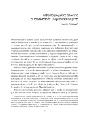 175
Análisis lógico-jurídico del recurso
de reconsideración: una propuesta incluyente
Lawrence Flores Ayvar*
Para comenzar el análisis objeto de la presente ponencia, es necesario, para
efectos de clariﬁcar la problemática en estudio, comenzar con un panorama
en común sobre lo que entendemos como recurso de reconsideración en
materia electoral. Así, podemos establecer una deﬁnición descriptiva del
recurso en comento y entenderlo como el medio extraordinario de impug-
nación, reconocido constitucionalmente y regulado legalmente, para con-
trovertir tanto la constitucionalidad como la legalidad ya sea sobre la asig-
nación de diputados y senadores electos por el principio de representación
proporcional, así como de las sentencias de fondo pronunciadas por las
diversas Salas Regionales del Tribunal Electoral.
De esta forma, podemos establecer doctrinalmente una procedibilidad
dicotómica del recurso de reconsideración, a saber: i) en contra del acto
administrativo-electoral pronunciado por el Consejo General del todavía
Instituto Federal Electoral; y, ii) en contra del acto jurisdiccional emitido
por alguna de las Salas Regionales del Tribunal Electoral, consistente en la
sentencia de fondo del juicio de inconformidad sustanciado ante ellas, tal
y como se desprende del artículo 61 de la vigente Ley General del Sistema
de Medios de Impugnación en Materia Electoral.
Como consecuencia, podemos aﬁrmar que el medio de impugnación
que nos ocupa es un recurso excepcional, extraordinario y de estricto
*Licenciado en Derecho por la Facultad de Derecho de la UNAM. Estudios profesionales
de Filosofía en la Facultad de Filosofía y Letras de la UNAM. Maestro en Derecho por la UNAM.
Estudios en Derechos Humanos y en Constitucionalismo por la Universidad de Castilla-La
Mancha. España. Doctorado en Derecho, en la Facultad de Derecho de la UNAM (en espera de
examen). Doctorado en Derecho, en el Departamento de Ciencia Jurídica de la Universidad
de Castilla-La Mancha, España. Tesis en desarrollo.
 