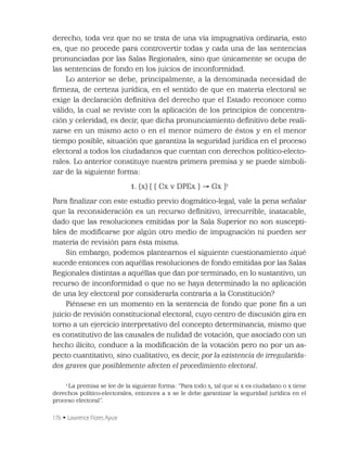 176 • Lawrence Flores Ayvar
derecho, toda vez que no se trata de una vía impugnativa ordinaria, esto
es, que no procede para controvertir todas y cada una de las sentencias
pronunciadas por las Salas Regionales, sino que únicamente se ocupa de
las sentencias de fondo en los juicios de inconformidad.
Lo anterior se debe, principalmente, a la denominada necesidad de
ﬁrmeza, de certeza jurídica, en el sentido de que en materia electoral se
exige la declaración deﬁnitiva del derecho que el Estado reconoce como
válido, la cual se reviste con la aplicación de los principios de concentra-
ción y celeridad, es decir, que dicha pronunciamiento deﬁnitivo debe reali-
zarse en un mismo acto o en el menor número de éstos y en el menor
tiempo posible, situación que garantiza la seguridad jurídica en el proceso
electoral a todos los ciudadanos que cuentan con derechos político-electo-
rales. Lo anterior constituye nuestra primera premisa y se puede simboli-
zar de la siguiente forma:
1. (x) [ ( Cx v DPEx ) Gx ]1
Para ﬁnalizar con este estudio previo dogmático-legal, vale la pena señalar
que la reconsideración es un recurso deﬁnitivo, irrecurrible, inatacable,
dado que las resoluciones emitidas por la Sala Superior no son suscepti-
bles de modiﬁcarse por algún otro medio de impugnación ni pueden ser
materia de revisión para ésta misma.
Sin embargo, podemos plantearnos el siguiente cuestionamiento ¿qué
sucede entonces con aquéllas resoluciones de fondo emitidas por las Salas
Regionales distintas a aquéllas que dan por terminado, en lo sustantivo, un
recurso de inconformidad o que no se haya determinado la no aplicación
de una ley electoral por considerarla contraria a la Constitución?
Piénsese en un momento en la sentencia de fondo que pone ﬁn a un
juicio de revisión constitucional electoral, cuyo centro de discusión gira en
torno a un ejercicio interpretativo del concepto determinancia, mismo que
es constitutivo de las causales de nulidad de votación, que asociado con un
hecho ilícito, conduce a la modiﬁcación de la votación pero no por un as-
pecto cuantitativo, sino cualitativo, es decir, por la existencia de irregularida-
des graves que posiblemente afecten el procedimiento electoral.
1
La premisa se lee de la siguiente forma: “Para todo x, tal que si x es ciudadano o x tiene
derechos político-electorales, entonces a x se le debe garantizar la seguridad jurídica en el
proceso electoral”.
 