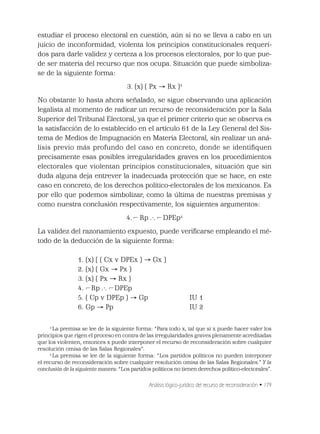 Análisis lógico-jurídico del recurso de reconsideración • 179
estudiar el proceso electoral en cuestión, aún si no se lleva a cabo en un
juicio de inconformidad, violenta los principios constitucionales requeri-
dos para darle validez y certeza a los procesos electorales, por lo que pue-
de ser materia del recurso que nos ocupa. Situación que puede simboliza-
se de la siguiente forma:
3. (x) ( Px Rx )3
No obstante lo hasta ahora señalado, se sigue observando una aplicación
legalista al momento de radicar un recurso de reconsideración por la Sala
Superior del Tribunal Electoral, ya que el primer criterio que se observa es
la satisfacción de lo establecido en el artículo 61 de la Ley General del Sis-
tema de Medios de Impugnación en Materia Electoral, sin realizar un aná-
lisis previo más profundo del caso en concreto, donde se identiﬁquen
precisamente esas posibles irregularidades graves en los procedimientos
electorales que violentan principios constitucionales, situación que sin
duda alguna deja entrever la inadecuada protección que se hace, en este
caso en concreto, de los derechos político-electorales de los mexicanos. Es
por ello que podemos simbolizar, como la última de nuestras premisas y
como nuestra conclusión respectivamente, los siguientes argumentos:
4. ¬Rp .·. ¬DPEp4
La validez del razonamiento expuesto, puede veriﬁcarse empleando el mé-
todo de la deducción de la siguiente forma:
1. (x) [ ( Cx v DPEx ) Gx ]
2. (x) ( Gx Px )
3. (x) ( Px Rx )
4. ¬Rp .·. ¬DPEp
5. ( Cp v DPEp ) Gp IU 1
6. Gp Pp IU 2
3
La premisa se lee de la siguiente forma: “Para todo x, tal que si x puede hacer valer los
principios que rigen el proceso en contra de las irregularidades graves plenamente acreditadas
que los violenten, entonces x puede interponer el recurso de reconsideración sobre cualquier
resolución omisa de las Salas Regionales”.
4
La premisa se lee de la siguiente forma: “Los partidos políticos no pueden interponer
el recurso de reconsideración sobre cualquier resolución omisa de las Salas Regionales.” Y la
conclusión de la siguiente manera: “Los partidos políticos no tienen derechos político-electorales”.
¬ ¬
¬ ¬
 